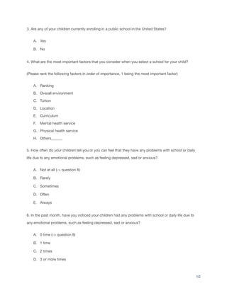3. Are any of your children currently enrolling in a public school in the United States?
A. Yes
B. No
4. What are the most important factors that you consider when you select a school for your child?
(Please rank the following factors in order of importance, 1 being the most important factor)
A. Ranking
B. Overall environment
C. Tuition
D. Location
E. Curriculum
F. Mental health service
G. Physical health service
H. Others______
5. How often do your children tell you or you can feel that they have any problems with school or daily
life due to any emotional problems, such as feeling depressed, sad or anxious?
A. Not at all (-> question 8)
B. Rarely
C. Sometimes
D. Often
E. Always
6. In the past month, have you noticed your children had any problems with school or daily life due to
any emotional problems, such as feeling depressed, sad or anxious?
A. 0 time (-> question 8)
B. 1 time
C. 2 times
D. 3 or more times
10
 