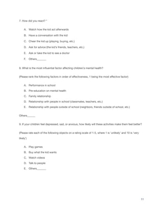7. How did you react? *
A. Watch how the kid act afterwards
B. Have a conversation with the kid
C. Cheer the kid up (playing, buying, etc.)
D. Ask for advice (the kid’s friends, teachers, etc.)
E. Ask or take the kid to see a doctor
F. Others_______
8. What is the most influential factor affecting children’s mental health?
(Please rank the following factors in order of effectiveness, 1 being the most effective factor)
A. Performance in school
B. Pre-education on mental health
C. Family relationship
D. Relationship with people in school (classmates, teachers, etc.)
E. Relationship with people outside of school (neighbors, friends outside of school, etc.)
Others______
9. If your children feel depressed, sad, or anxious, how likely will these activities make them feel better?
(Please rate each of the following objects on a rating scale of 1-5, where 1 is ‘unlikely’ and 10 is ‘very
likely’)
A. Play games
B. Buy what the kid wants
C. Watch videos
D. Talk to people
E. Others_______
11
 