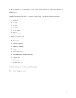 10. If your children will be educated on mental health, which platform will be the most effective to
engage them?
(Please rank the following factors in order of effectiveness, 1 being the most effective factor)
A. A game
B. A class
C. A book
D. A video
E. A workshop
F. Others_______
11. What is your ethnicity?
A. Caucasian
B. African-American
C. Latino or Hispanic
D. Asian
E. Native American
F. Native Hawaiian or Pacific Islander
G. Two or More
H. Other/Unknown
I. Prefer not to say
12. Which state is your family located in? (drop list)
Thank you for doing the survey!
12
 