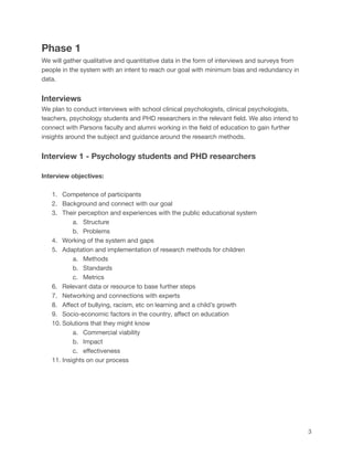 Phase 1
We will gather qualitative and quantitative data in the form of interviews and surveys from
people in the system with an intent to reach our goal with minimum bias and redundancy in
data.
Interviews
We plan to conduct interviews with school clinical psychologists, clinical psychologists,
teachers, psychology students and PHD researchers in the relevant field. We also intend to
connect with Parsons faculty and alumni working in the field of education to gain further
insights around the subject and guidance around the research methods.
Interview 1 - Psychology students and PHD researchers
Interview objectives:
1. Competence of participants
2. Background and connect with our goal
3. Their perception and experiences with the public educational system
a. Structure
b. Problems
4. Working of the system and gaps
5. Adaptation and implementation of research methods for children
a. Methods
b. Standards
c. Metrics
6. Relevant data or resource to base further steps
7. Networking and connections with experts
8. Affect of bullying, racism, etc on learning and a child’s growth
9. Socio-economic factors in the country, affect on education
10. Solutions that they might know
a. Commercial viability
b. Impact
c. effectiveness
11. Insights on our process
3
 