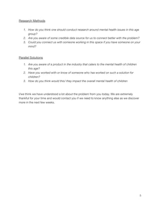 Research Methods
1. How do you think one should conduct research around mental health issues in this age
group?
2. Are you aware of some credible data source for us to connect better with the problem?
3. Could you connect us with someone working in this space if you have someone on your
mind?
Parallel Solutions
1. Are you aware of a product in the industry that caters to the mental health of children
this age?
2. Have you worked with or know of someone who has worked on such a solution for
children?
3. How do you think would this/ they impact the overall mental health of children
I/we think we have understood a lot about the problem from you today. We are extremely
thankful for your time and would contact you if we need to know anything else as we discover
more in the next few weeks.
5
 