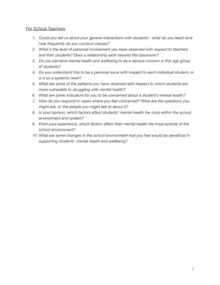 For School Teachers
1. Could you tell us about your general interactions with students - what do you teach and
how frequently do you conduct classes?
2. What is the level of personal involvement you have observed with respect to teachers
and their students? Does a relationship exist beyond the classroom?
3. Do you perceive mental health and wellbeing to be a serious concern in this age group
of students?
4. Do you understand this to be a personal issue with respect to each individual student, or
is it on a systemic level?
5. What are some of the patterns you have observed with respect to which students are
more vulnerable to struggling with mental health?
6. What are some indicators for you to be concerned about a student’s mental health?
7. How do you respond in cases where you feel concerned? What are the questions you
might ask, or the people you might talk to about it?
8. In your opinion, which factors affect students’ mental health the most within the school
environment and system?
9. From your experience, which factors affect their mental health the most outside of the
school environment?
10. What are some changes in the school environment that you feel would be beneficial in
supporting students' mental health and wellbeing?
7
 