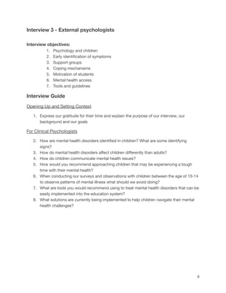 Interview 3 - External psychologists
Interview objectives:
1. Psychology and children
2. Early identification of symptoms
3. Support groups
4. Coping mechanisms
5. Motivation of students
6. Mental health access
7. Tools and guidelines
Interview Guide
Opening Up and Setting Context
1. Express our gratitude for their time and explain the purpose of our interview, our
background and our goals
For Clinical Psychologists
2. How are mental health disorders identified in children? What are some identifying
signs?
3. How do mental health disorders affect children differently than adults?
4. How do children communicate mental health issues?
5. How would you recommend approaching children that may be experiencing a tough
time with their mental health?
6. When conducting our surveys and observations with children between the age of 10-14
to observe patterns of mental illness what should we avoid doing?
7. What are tools you would recommend using to treat mental health disorders that can be
easily implemented into the education system?
8. What solutions are currently being implemented to help children navigate their mental
health challenges?
8
 
