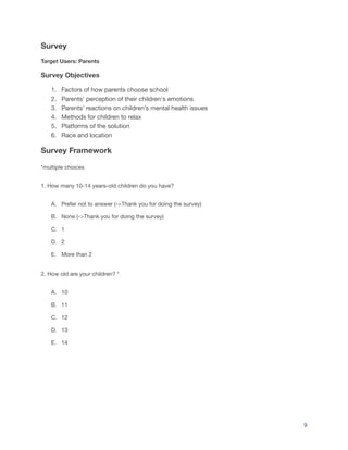 Survey
Target Users: Parents
Survey Objectives
1. Factors of how parents choose school
2. Parents' perception of their children's emotions
3. Parents’ reactions on children’s mental health issues
4. Methods for children to relax
5. Platforms of the solution
6. Race and location
Survey Framework
*multiple choices
1. How many 10-14 years-old children do you have?
A. Prefer not to answer (->Thank you for doing the survey)
B. None (->Thank you for doing the survey)
C. 1
D. 2
E. More than 2
2. How old are your children? *
A. 10
B. 11
C. 12
D. 13
E. 14
9
 