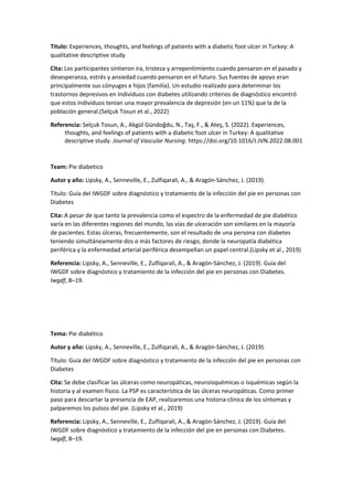 Titulo: Experiences, thoughts, and feelings of patients with a diabetic foot ulcer in Turkey: A
qualitative descriptive study
Cita: Los participantes sintieron ira, tristeza y arrepentimiento cuando pensaron en el pasado y
desesperanza, estrés y ansiedad cuando pensaron en el futuro. Sus fuentes de apoyo eran
principalmente sus cónyuges e hijos (familia). Un estudio realizado para determinar los
trastornos depresivos en individuos con diabetes utilizando criterios de diagnóstico encontró
que estos individuos tenían una mayor prevalencia de depresión (en un 11%) que la de la
población general.(Selçuk Tosun et al., 2022)
Referencia: Selçuk Tosun, A., Akgül Gündoğdu, N., Taş, F., & Ateş, S. (2022). Experiences,
thoughts, and feelings of patients with a diabetic foot ulcer in Turkey: A qualitative
descriptive study. Journal of Vascular Nursing. https://doi.org/10.1016/J.JVN.2022.08.001
Team: Pie diabetico
Autor y año: Lipsky, A., Senneville, E., Zulfiqarali, A., & Aragón-Sánchez, J. (2019).
Título: Guía del IWGDF sobre diagnóstico y tratamiento de la infección del pie en personas con
Diabetes
Cita: A pesar de que tanto la prevalencia como el espectro de la enfermedad de pie diabético
varía en las diferentes regiones del mundo, las vías de ulceración son similares en la mayoría
de pacientes. Estas úlceras, frecuentemente, son el resultado de una persona con diabetes
teniendo simultáneamente dos o más factores de riesgo, donde la neuropatía diabética
periférica y la enfermedad arterial periférica desempeñan un papel central.(Lipsky et al., 2019)
Referencia: Lipsky, A., Senneville, E., Zulfiqarali, A., & Aragón-Sánchez, J. (2019). Guía del
IWGDF sobre diagnóstico y tratamiento de la infección del pie en personas con Diabetes.
Iwgdf, 8–19.
Tema: Pie diabético
Autor y año: Lipsky, A., Senneville, E., Zulfiqarali, A., & Aragón-Sánchez, J. (2019).
Título: Guía del IWGDF sobre diagnóstico y tratamiento de la infección del pie en personas con
Diabetes
Cita: Se debe clasificar las úlceras como neuropáticas, neuroisquémicas o isquémicas según la
historia y al examen físico. La PSP es característica de las úlceras neuropáticas. Como primer
paso para descartar la presencia de EAP, realizaremos una historia clínica de los síntomas y
palparemos los pulsos del pie. (Lipsky et al., 2019)
Referencia: Lipsky, A., Senneville, E., Zulfiqarali, A., & Aragón-Sánchez, J. (2019). Guía del
IWGDF sobre diagnóstico y tratamiento de la infección del pie en personas con Diabetes.
Iwgdf, 8–19.
 