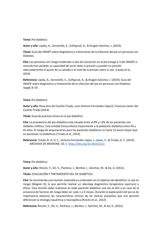 Tema: Pie diabético
Autor y año: Lipsky, A., Senneville, E., Zulfiqarali, A., & Aragón-Sánchez, J. (2019).
Título: Guía del IWGDF sobre diagnóstico y tratamiento de la infección del pie en personas con
Diabetes
Cita: Las personas con riesgo moderado o alto de ulceración en el pie (riesgo 2-3 del IWGDF) a
menudo han perdido su capacidad de sentir dolor o presión y pueden no percibir
adecuadamente el ajuste de su calzado o el nivel de la presión sobre su pie. (Lipsky et al.,
2019)
Referencia: Lipsky, A., Senneville, E., Zulfiqarali, A., & Aragón-Sánchez, J. (2019). Guía del
IWGDF sobre diagnóstico y tratamiento de la infección del pie en personas con Diabetes.
Iwgdf, 8–19.
Tema: Pie diabético
Autor y año: Rosa-Ana del Castillo Tirado, Juan Antonio Fernández López2, Francisco Javier del
Castillo Tirado (2014)
Título: Guía de práctica clínica en el pie diabético
Cita: La prevalencia del pie diabético está situada entre el 8% y 13% de los pacientes con
diabetes mellitus. Esta entidad clínica afecta mayormente a la población diabética entre 45 y
65 años. El riesgo de amputaciones para los pacientes diabéticos es hasta 15 veces mayor que
en pacientes no diabéticos.(Tirado et al., 2014)
Referencia: Tirado, R.-A. D. C., Antonio Fernández López, J., Javier, F., & Tirado, D. C. (2014).
ARCHIVOS DE MEDICINA. 10, 1. https://doi.org/10.3823/1211
Tema: Pie diabético
Autor y año: Rincón, Y., Gil, V., Pacheco, J., Benítez, I., Sánchez, M., & De, G. (2012).
Título: EVALUACIÓN Y TRATAMIENTO DEL PIE DIABÉTICO
Cita: Se recomienda una revisión sistemática y ordenada con el objetivo de identificar un pie en
riesgo (Wagner 0), lo que permite realizar un abordaje diagnóstico terapéutico oportuno y
eficaz. Esta revisión debe realizarse en todo paciente diabético una vez al año y en caso de la
presencia de factores de riesgo debe ser cada 1 a 6 meses. Durante la exploración del pie es de
importancia observar las características clínicas de las úlceras presentes que nos permita
diferenciar la etiología isquémica o neuropática.(Rincón et al., 2012)
Referencia: Rincón, Y., Gil, V., Pacheco, J., Benítez, I., Sánchez, M., & De, G. (2012).
 