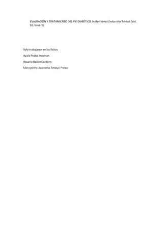 EVALUACIÓN Y TRATAMIENTO DEL PIE DIABÉTICO. In Rev Venez Endocrinol Metab (Vol.
10, Issue 3).
Solo trabajaron en las fichas
Ayala Prado Jhosman
Rosario Bailón Cordero
Merygenny Jeaninna Amayo Perez
 