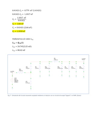 0.41421 𝐶2 = 0.779 𝑛𝐹 (1.41421)
0.41421 𝐶2 = 1.1017 𝑛𝐹
𝐶2 =
1.1017 𝑛𝐹
0.41421
𝐶2 = 2.66 𝑛𝐹
𝐶1 = 0.41421 (2.66 𝑛𝐹)
𝐶1 = 1.1018 𝑛𝐹
Hallaremos el valor 𝐿12
𝑳𝟏𝟐 = 𝑸𝑪𝑹(𝑳)
𝐿12 = 24.745(3.25 𝑛𝐻)
𝐿12 = 80.42 𝑛𝐻
CAP
ID=C3
C=0.779 nF
IND
ID=L2
L=3.25 nH
RES
ID=R4
R=100 Ohm
IND
ID=L3
L=80.42 nH
ACVS
ID=V1
Mag=1 V
Ang=0 Deg
Offset=0 V
DCVal=0 V
RES
ID=R1
R=50 Ohm
RES
ID=R2
R=102.05 Ohm
IND
ID=L1
L=3.25 nH
RES
ID=R3
R=102.05 Ohm
CAP
ID=C1
C=2.66 nF
CAP
ID=C2
C=1.1018 nF
M_PROBE
ID=Vin
M_PROBE
ID=Vout
Fig. 7: Simulación del circuito resonante acoplado mediante un inductor con un circuito de acoplo Tapped C en AWR. (Autor)
 