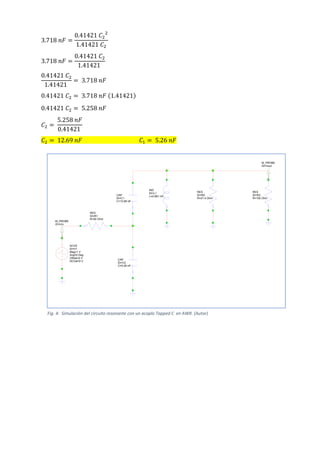 3.718 𝑛𝐹 =
0.41421 𝐶2
2
1.41421 𝐶2
3.718 𝑛𝐹 =
0.41421 𝐶2
1.41421
0.41421 𝐶2
1.41421
= 3.718 𝑛𝐹
0.41421 𝐶2 = 3.718 𝑛𝐹 (1.41421)
0.41421 𝐶2 = 5.258 𝑛𝐹
𝐶2 =
5.258 𝑛𝐹
0.41421
𝐶2 = 12.69 𝑛𝐹 𝐶1 = 5.26 𝑛𝐹
CAP
ID=C1
C=12.69 nF
CAP
ID=C2
C=5.26 nF
IND
ID=L1
L=0.681 nH
RES
ID=R3
R=100 Ohm
RES
ID=R2
R=21.4 Ohm
ACVS
ID=V1
Mag=1 V
Ang=0 Deg
Offset=0 V
DCVal=0 V
RES
ID=R1
R=50 Ohm
M_PROBE
ID=Vout
M_PROBE
ID=Vin
Fig. 4: Simulación del circuito resonante con un acoplo Tapped C en AWR. (Autor)
 