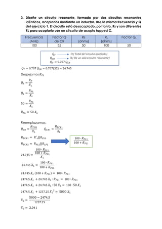 3. Diseñe un circuito resonante, formado por dos circuitos resonantes
idénticos, acoplados mediante un inductor. Use la misma frecuencia y Q
del ejercicio 1. El circuito está desacoplado, por tanto, Rs y son diferentes
RL para acoplarlo use un circuito de acoplo tapped C.
Frecuencia
(MHz)
Factor Q
de CR
Rs
(ohms)
RL
(ohms)
Factor QL
100 35 50 100 50
𝑄𝑇 Q ( Total del circuito acoplado)
𝑄𝑇 = 0.707 𝑄𝐶𝑅 = 0.707(35) = 24.745
Despejamos 𝑅𝑃𝐿
𝑄𝐿 =
𝑅𝑃
𝑋𝐿
𝑄𝐿 =
𝑅𝑃𝐿
𝑋𝐿
50 =
𝑅𝑃𝐿
𝑋𝐿
𝑅𝑃𝐿 = 50 𝑋𝐿
Reemplazamos:
𝑄𝐶𝑅 =
𝑅𝑇𝐶𝑅
𝑋𝐿
𝑄𝐶𝑅1 =
𝑅𝑇𝐶𝑅1
𝑋𝐿
𝑅𝑇𝐶𝑅1 = 𝑅′𝑠||𝑅𝑃𝐿1
𝑅𝑇𝐶𝑅2 = 𝑅𝑃𝐿2||𝑅𝐿𝑃2
24.745 =
100 ∙ 𝑅𝑃𝐿1
100 + 𝑅𝑃𝐿1
𝑋𝐿
24.745 𝑋𝐿 =
100 ∙ 𝑅𝑃𝐿1
100 + 𝑅𝑃𝐿1
24.745 𝑋𝐿 (100 + 𝑅𝑃𝐿1) = 100 ∙ 𝑅𝑃𝐿1
2474.5 𝑋𝐿 + 24.745 𝑋𝐿 ∙ 𝑅𝑃𝐿1 = 100 ∙ 𝑅𝑃𝐿1
2474.5 𝑋𝐿 + 24.745 𝑋𝐿 ∙ 50 𝑋𝐿 = 100 ∙ 50 𝑋𝐿
2474.5 𝑋𝐿 + 1237.25 𝑋𝐿
2
= 5000 𝑋𝐿
𝑋𝐿 =
5000 − 2474.5
1237.25
𝑋𝐿 = 2.041
𝑄𝑇 Q ( Total del circuito acoplado)
𝑄𝐶𝑅 Q ( De un solo circuito resonante)
𝑄𝑇 = 0.707 𝑄𝐶𝑅
100 ∙ 𝑅𝑃𝐿1
100 + 𝑅𝑃𝐿1
 