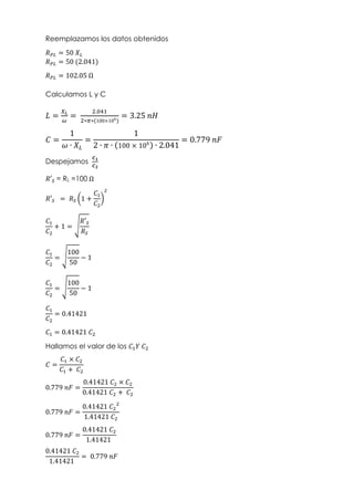 Reemplazamos los datos obtenidos
𝑅𝑃𝐿 = 50 𝑋𝐿
𝑅𝑃𝐿 = 50 (2.041)
𝑅𝑃𝐿 = 102.05 Ω
Calculamos L y C
𝐿 =
𝑋𝐿
𝜔
=
2.041
2∗𝜋∗(100×106
)
= 3.25 𝑛𝐻
𝐶 =
1
𝜔 ∙ 𝑋𝐿
=
1
2 ∙ 𝜋 ∙ (100 × 106
) ∙ 2.041
= 0.779 𝑛𝐹
Despejamos
𝑪𝟏
𝑪𝟐
𝑅′𝑆 = RL =100 Ω
𝑅′𝑆 = 𝑅𝑆 (1 +
𝐶1
𝐶2
)
2
𝐶1
𝐶2
+ 1 = √
𝑅′𝑆
𝑅𝑆
𝐶1
𝐶2
= √
100
50
− 1
𝐶1
𝐶2
= √
100
50
− 1
𝐶1
𝐶2
= 0.41421
𝐶1 = 0.41421 𝐶2
Hallamos el valor de los 𝐶1𝑌 𝐶2
𝐶 =
𝐶1 × 𝐶2
𝐶1 + 𝐶2
0.779 𝑛𝐹 =
0.41421 𝐶2 × 𝐶2
0.41421 𝐶2 + 𝐶2
0.779 𝑛𝐹 =
0.41421 𝐶2
2
1.41421 𝐶2
0.779 𝑛𝐹 =
0.41421 𝐶2
1.41421
0.41421 𝐶2
1.41421
= 0.779 𝑛𝐹
 