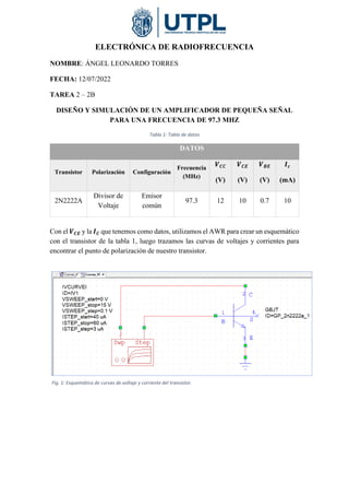 ELECTRÓNICA DE RADIOFRECUENCIA
NOMBRE: ÁNGEL LEONARDO TORRES
FECHA: 12/07/2022
TAREA 2 – 2B
DISEÑO Y SIMULACIÓN DE UN AMPLIFICADOR DE PEQUEÑA SEÑAL
PARA UNA FRECUENCIA DE 97.3 MHZ
Tabla 1: Tabla de datos
DATOS
Transistor Polarización Configuración
Frecuencia
(MHz)
𝑽𝑪𝑪
(V)
𝑽𝑪𝑬
(V)
𝑽𝑩𝑬
(V)
𝑰𝒄
(mA)
2N2222A
Divisor de
Voltaje
Emisor
común
97.3 12 10 0.7 10
Con el 𝑽𝑪𝑬 y la 𝑰𝑪 que tenemos como datos, utilizamos el AWR para crear un esquemático
con el transistor de la tabla 1, luego trazamos las curvas de voltajes y corrientes para
encontrar el punto de polarización de nuestro transistor.
Fig. 1: Esquemático de curvas de voltaje y corriente del transistor.
 