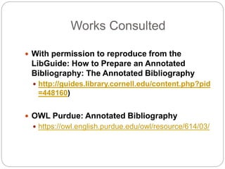 Works Consulted
 With permission to reproduce from the
LibGuide: How to Prepare an Annotated
Bibliography: The Annotated Bibliography
 http://guides.library.cornell.edu/content.php?pid
=448160)
 OWL Purdue: Annotated Bibliography
 https://owl.english.purdue.edu/owl/resource/614/03/
 