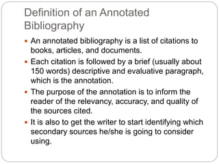 Definition of an Annotated
Bibliography
 An annotated bibliography is a list of citations to
books, articles, and documents.
 Each citation is followed by a brief (usually about
150 words) descriptive and evaluative paragraph,
which is the annotation.
 The purpose of the annotation is to inform the
reader of the relevancy, accuracy, and quality of
the sources cited.
 It is also to get the writer to start identifying which
secondary sources he/she is going to consider
using.
 