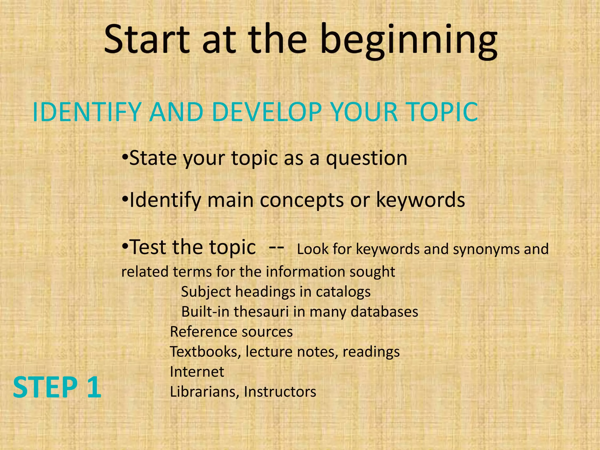 STEP 1
•State your topic as a question
•Identify main concepts or keywords
•Test the topic -- Look for keywords and synonyms and
related terms for the information sought
Subject headings in catalogs
Built-in thesauri in many databases
Reference sources
Textbooks, lecture notes, readings
Internet
Librarians, Instructors
Start at the beginning
IDENTIFY AND DEVELOP YOUR TOPIC
 