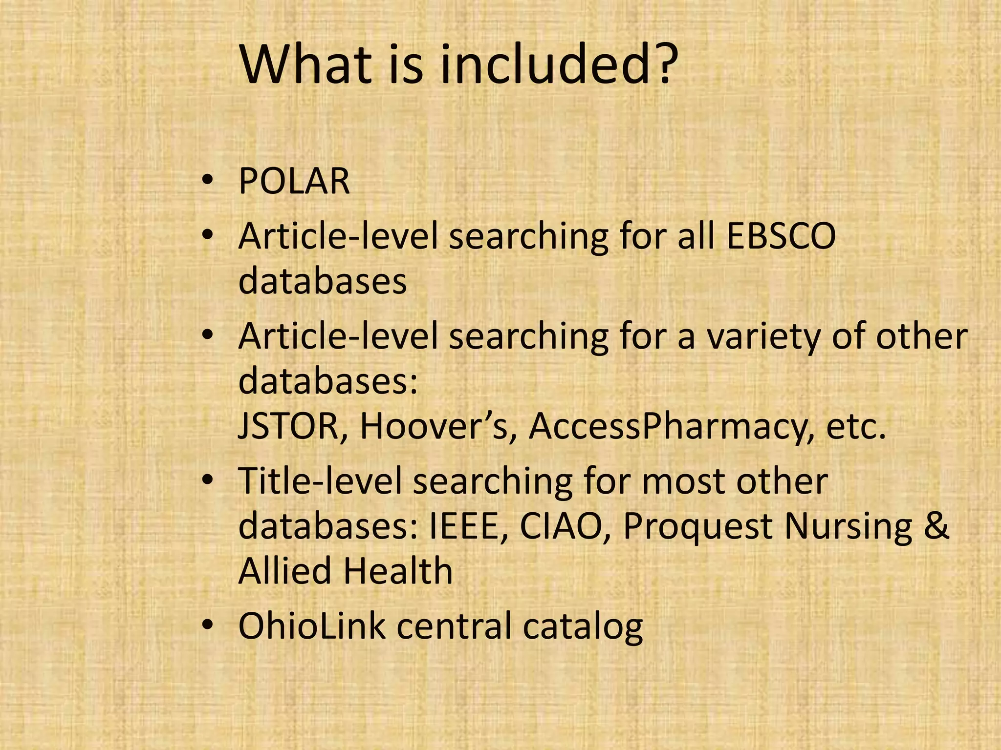 What is included?
• POLAR
• Article-level searching for all EBSCO
databases
• Article-level searching for a variety of other
databases:
JSTOR, Hoover’s, AccessPharmacy, etc.
• Title-level searching for most other
databases: IEEE, CIAO, Proquest Nursing &
Allied Health
• OhioLink central catalog
 