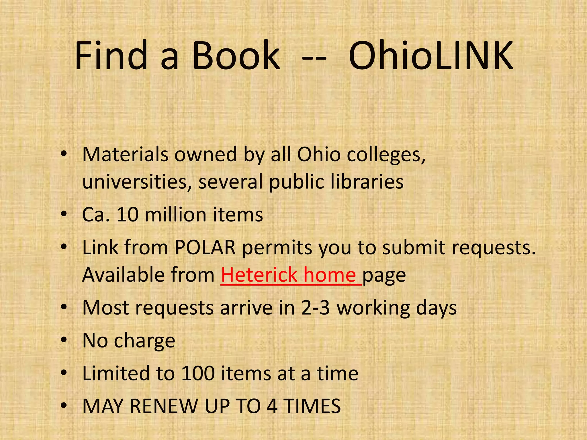 • Materials owned by all Ohio colleges,
universities, several public libraries
• Ca. 10 million items
• Link from POLAR permits you to submit requests.
Available from Heterick home page
• Most requests arrive in 2-3 working days
• No charge
• Limited to 100 items at a time
• MAY RENEW UP TO 4 TIMES
Find a Book -- OhioLINK
 