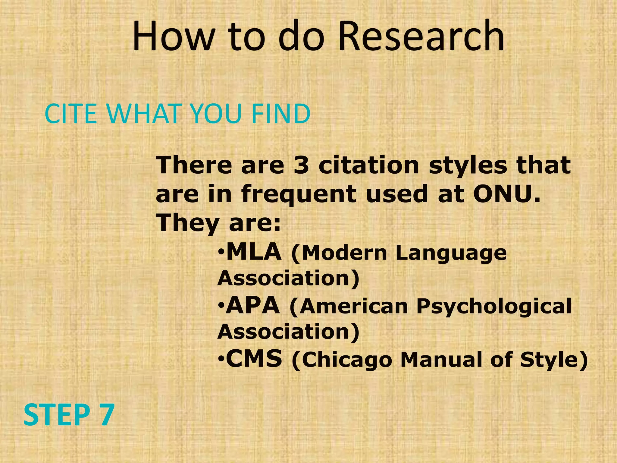 There are 3 citation styles that
are in frequent used at ONU.
They are:
•MLA (Modern Language
Association)
•APA (American Psychological
Association)
•CMS (Chicago Manual of Style)
How to do Research
STEP 7
CITE WHAT YOU FIND
 