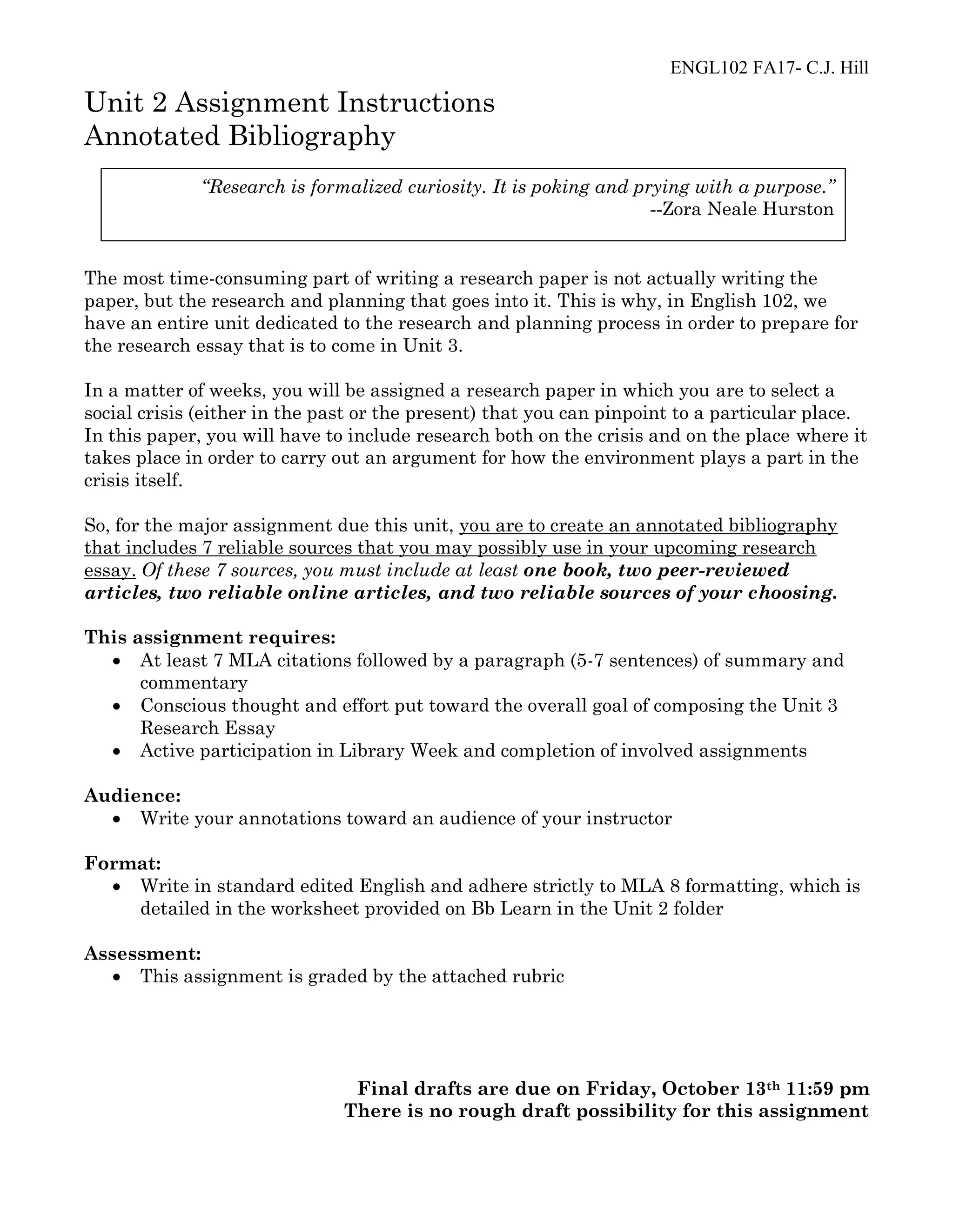 ENGL102 FA17- C.J. Hill
Unit 2 Assignment Instructions
Annotated Bibliography
The most time-consuming part of writing a research paper is not actually writing the
paper, but the research and planning that goes into it. This is why, in English 102, we
have an entire unit dedicated to the research and planning process in order to prepare for
the research essay that is to come in Unit 3.
In a matter of weeks, you will be assigned a research paper in which you are to select a
social crisis (either in the past or the present) that you can pinpoint to a particular place.
In this paper, you will have to include research both on the crisis and on the place where it
takes place in order to carry out an argument for how the environment plays a part in the
crisis itself.
So, for the major assignment due this unit, you are to create an annotated bibliography
that includes 7 reliable sources that you may possibly use in your upcoming research
essay. Of these 7 sources, you must include at least one book, two peer-reviewed
articles, two reliable online articles, and two reliable sources of your choosing.
This assignment requires:
• At least 7 MLA citations followed by a paragraph (5-7 sentences) of summary and
commentary
• Conscious thought and effort put toward the overall goal of composing the Unit 3
Research Essay
• Active participation in Library Week and completion of involved assignments
Audience:
• Write your annotations toward an audience of your instructor
Format:
• Write in standard edited English and adhere strictly to MLA 8 formatting, which is
detailed in the worksheet provided on Bb Learn in the Unit 2 folder
Assessment:
• This assignment is graded by the attached rubric
Final drafts are due on Friday, October 13th 11:59 pm
There is no rough draft possibility for this assignment
“Research is formalized curiosity. It is poking and prying with a purpose.”
--Zora Neale Hurston
 