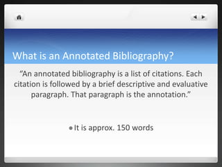 What is an Annotated Bibliography?
“An annotated bibliography is a list of citations. Each
citation is followed by a brief descriptive and evaluative
paragraph. That paragraph is the annotation.”
 It is approx. 150 words
 