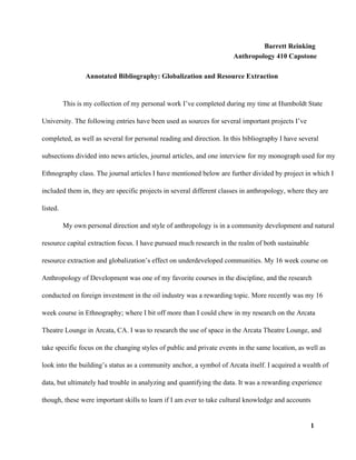 Barrett Reinking
Anthropology 410 Capstone
Annotated Bibliography: Globalization and Resource Extraction
This is my collection of my personal work I’ve completed during my time at Humboldt State
University. The following entries have been used as sources for several important projects I’ve
completed, as well as several for personal reading and direction. In this bibliography I have several
subsections divided into news articles, journal articles, and one interview for my monograph used for my
Ethnography class. The journal articles I have mentioned below are further divided by project in which I
included them in, they are specific projects in several different classes in anthropology, where they are
listed.
My own personal direction and style of anthropology is in a community development and natural
resource capital extraction focus. I have pursued much research in the realm of both sustainable
resource extraction and globalization’s effect on underdeveloped communities. My 16 week course on
Anthropology of Development was one of my favorite courses in the discipline, and the research
conducted on foreign investment in the oil industry was a rewarding topic. More recently was my 16
week course in Ethnography; where I bit off more than I could chew in my research on the Arcata
Theatre Lounge in Arcata, CA. I was to research the use of space in the Arcata Theatre Lounge, and
take specific focus on the changing styles of public and private events in the same location, as well as
look into the building’s status as a community anchor, a symbol of Arcata itself. I acquired a wealth of
data, but ultimately had trouble in analyzing and quantifying the data. It was a rewarding experience
though, these were important skills to learn if I am ever to take cultural knowledge and accounts
1
 