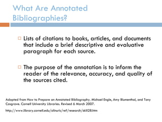 What Are Annotated Bibliographies? Lists of citations to books, articles, and documents that include a brief descriptive and evaluative paragraph for each source. The purpose of the annotation is to inform the reader of the relevance, accuracy, and quality of the sources cited. Adapted from How to Prepare an Annotated Bibliography. Michael Engle, Amy Blumenthal, and Tony Cosgrave. Cornell University Libraries. Revised 6 March 2007. http://www.library.cornell.edu/olinuris/ref/research/skill28.htm  
