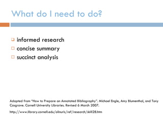What do I need to do? informed research concise summary succinct analysis Adapted from “How to Prepare an Annotated Bibliography”. Michael Engle, Amy Blumenthal, and Tony Cosgrave. Cornell University Libraries. Revised 6 March 2007. http://www.library.cornell.edu/olinuris/ref/research/skill28.htm 