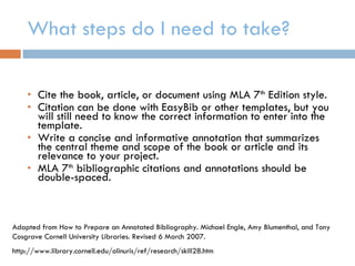 What steps do I need to take? Cite the book, article, or document using MLA 7 th  Edition style. Citation can be done with EasyBib or other templates, but you will still need to know the correct information to enter into the template. Write a concise and informative annotation that summarizes the central theme and scope of the book or article and its relevance to your project. MLA 7 th  bibliographic citations and annotations should be double-spaced. Adapted from How to Prepare an Annotated Bibliography. Michael Engle, Amy Blumenthal, and Tony Cosgrave Cornell University Libraries. Revised 6 March 2007. http://www.library.cornell.edu/olinuris/ref/research/skill28.htm 