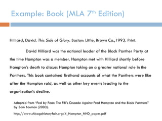 Example: Book (MLA 7 th  Edition) Hilliard, David.  This Side of Glory . Boston: Little, Brown Co.,1993. Print. David Hilliard was the national leader of the Black Panther Party at the time Hampton was a member. Hampton met with Hilliard shortly before Hampton’s death to discuss Hampton taking on a greater national role in the Panthers. This book contained firsthand accounts of what the Panthers were like after the Hampton raid, as well as other key events leading to the organization’s decline. Adapted from “Fed by Fear: The FBI’s Crusade Against Fred Hampton and the Black Panthers” by Sam Bouman (2003). http://www.chicagohistoryfair.org/4_Hampton_NHD_paper.pdf 
