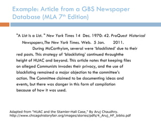 Example: Article from a GBS Newspaper Database (MLA 7 th  Edition) "A List Is a List. "  New York Times  14  Dec. 1970: 42.  ProQuest  Historical Newspapers,The New York Times . Web.  5 Jan.  2011. During McCarthyism, several were ‘blacklisted’ due to their red pasts. This strategy of ‘blacklisting’ continued throughthe  height of HUAC and beyond. This article notes that keeping files on alleged Communists invades their privacy, and the use of blacklisting remained a major objection to the committee’s action. The Committee claimed to be documenting ideas and events, but there was danger in this form of compilation because of how it was used. Adapted from "HUAC and the Stamler-Hall Case," By Aruj Chaudhry. http://www.chicagohistoryfair.org/images/stories/pdfs/4_Aruj_HF_biblio.pdf 