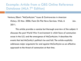 Example: Article from a GBS Online Reference Database (MLA 7 th  Edition) Ventura, Elbert. "McCarthyism."  Issues & Controversies in American  History . 22 Mar. 2006. Facts On File News Services. Web. 6  Jan. 2011. This article provides a concise but thorough overview of the subject. It discusses the post World War II environment in which fears of communism arose in the U.S. and the emergence of McCarthyism. It describes the events that led McCarthy’s political rise and fall. The article explicitly addresses major arguments for and against McCarthyism as an effective approach to the threat of communism at that time. 