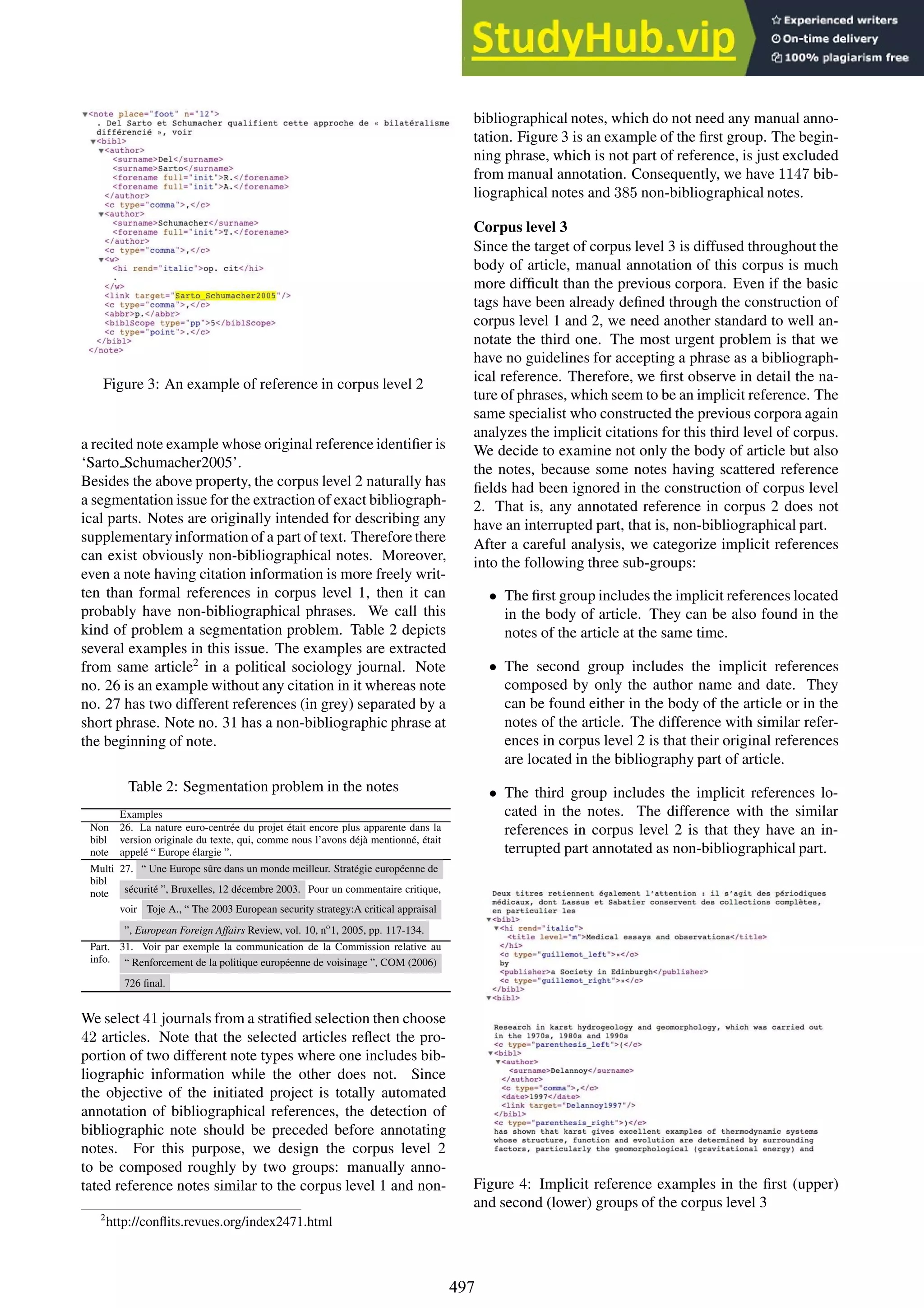Figure 3: An example of reference in corpus level 2
a recited note example whose original reference identifier is
‘Sarto Schumacher2005’.
Besides the above property, the corpus level 2 naturally has
a segmentation issue for the extraction of exact bibliograph-
ical parts. Notes are originally intended for describing any
supplementary information of a part of text. Therefore there
can exist obviously non-bibliographical notes. Moreover,
even a note having citation information is more freely writ-
ten than formal references in corpus level 1, then it can
probably have non-bibliographical phrases. We call this
kind of problem a segmentation problem. Table 2 depicts
several examples in this issue. The examples are extracted
from same article2
in a political sociology journal. Note
no. 26 is an example without any citation in it whereas note
no. 27 has two different references (in grey) separated by a
short phrase. Note no. 31 has a non-bibliographic phrase at
the beginning of note.
Table 2: Segmentation problem in the notes
Examples
Non
bibl
note
26. La nature euro-centrée du projet était encore plus apparente dans la
version originale du texte, qui, comme nous l’avons déjà mentionné, était
appelé “ Europe élargie ”.
Multi
bibl
note
27. “ Une Europe sûre dans un monde meilleur. Stratégie européenne de
sécurité ”, Bruxelles, 12 décembre 2003. Pour un commentaire critique,
voir Toje A., “ The 2003 European security strategy:A critical appraisal
”, European Foreign Affairs Review, vol. 10, no
1, 2005, pp. 117-134.
Part.
info.
31. Voir par exemple la communication de la Commission relative au
“ Renforcement de la politique européenne de voisinage ”, COM (2006)
726 final.
We select 41 journals from a stratified selection then choose
42 articles. Note that the selected articles reflect the pro-
portion of two different note types where one includes bib-
liographic information while the other does not. Since
the objective of the initiated project is totally automated
annotation of bibliographical references, the detection of
bibliographic note should be preceded before annotating
notes. For this purpose, we design the corpus level 2
to be composed roughly by two groups: manually anno-
tated reference notes similar to the corpus level 1 and non-
2
http://conflits.revues.org/index2471.html
bibliographical notes, which do not need any manual anno-
tation. Figure 3 is an example of the first group. The begin-
ning phrase, which is not part of reference, is just excluded
from manual annotation. Consequently, we have 1147 bib-
liographical notes and 385 non-bibliographical notes.
Corpus level 3
Since the target of corpus level 3 is diffused throughout the
body of article, manual annotation of this corpus is much
more difficult than the previous corpora. Even if the basic
tags have been already defined through the construction of
corpus level 1 and 2, we need another standard to well an-
notate the third one. The most urgent problem is that we
have no guidelines for accepting a phrase as a bibliograph-
ical reference. Therefore, we first observe in detail the na-
ture of phrases, which seem to be an implicit reference. The
same specialist who constructed the previous corpora again
analyzes the implicit citations for this third level of corpus.
We decide to examine not only the body of article but also
the notes, because some notes having scattered reference
fields had been ignored in the construction of corpus level
2. That is, any annotated reference in corpus 2 does not
have an interrupted part, that is, non-bibliographical part.
After a careful analysis, we categorize implicit references
into the following three sub-groups:
• The first group includes the implicit references located
in the body of article. They can be also found in the
notes of the article at the same time.
• The second group includes the implicit references
composed by only the author name and date. They
can be found either in the body of the article or in the
notes of the article. The difference with similar refer-
ences in corpus level 2 is that their original references
are located in the bibliography part of article.
• The third group includes the implicit references lo-
cated in the notes. The difference with the similar
references in corpus level 2 is that they have an in-
terrupted part annotated as non-bibliographical part.
Figure 4: Implicit reference examples in the first (upper)
and second (lower) groups of the corpus level 3
497
 