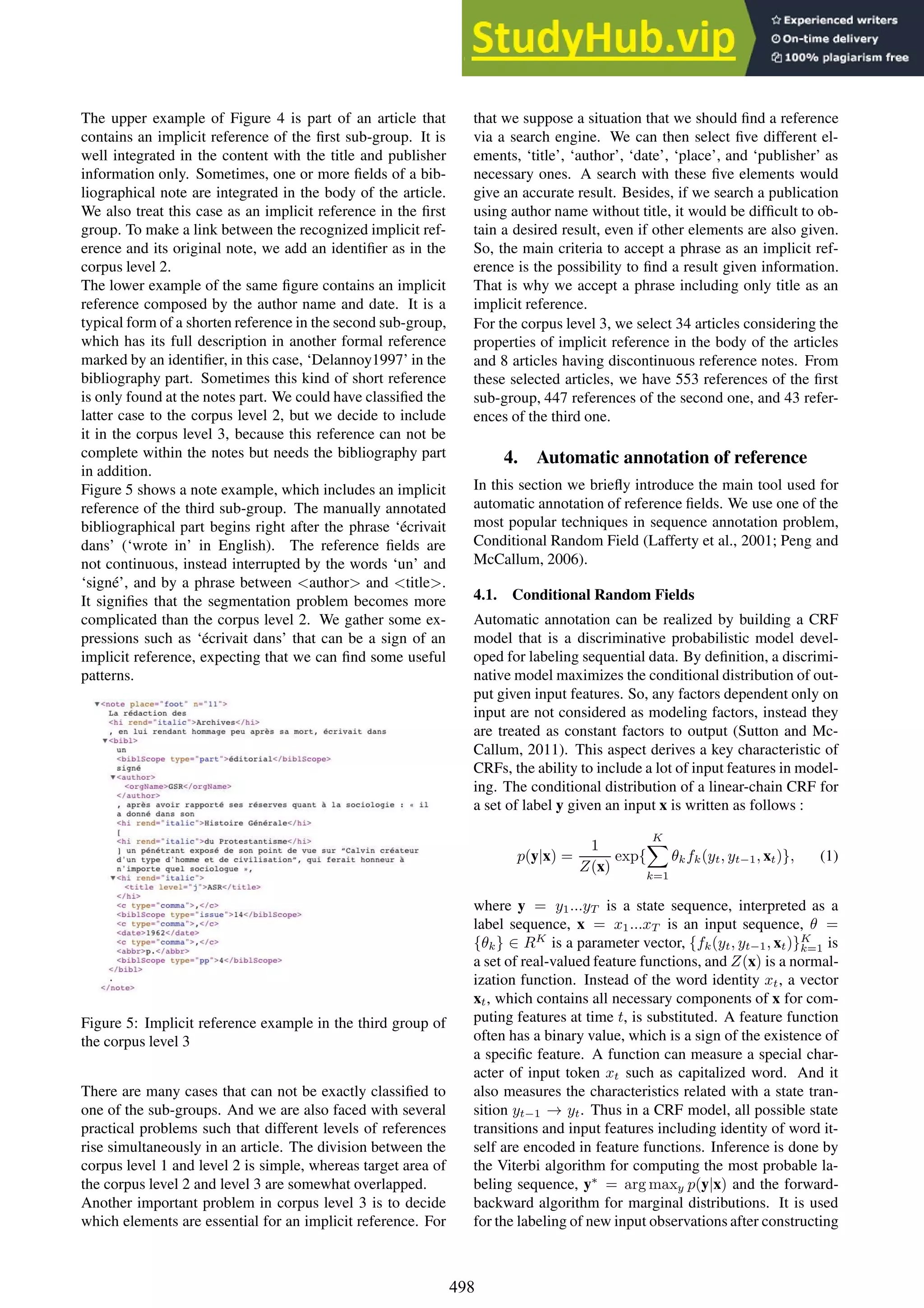 The upper example of Figure 4 is part of an article that
contains an implicit reference of the first sub-group. It is
well integrated in the content with the title and publisher
information only. Sometimes, one or more fields of a bib-
liographical note are integrated in the body of the article.
We also treat this case as an implicit reference in the first
group. To make a link between the recognized implicit ref-
erence and its original note, we add an identifier as in the
corpus level 2.
The lower example of the same figure contains an implicit
reference composed by the author name and date. It is a
typical form of a shorten reference in the second sub-group,
which has its full description in another formal reference
marked by an identifier, in this case, ‘Delannoy1997’ in the
bibliography part. Sometimes this kind of short reference
is only found at the notes part. We could have classified the
latter case to the corpus level 2, but we decide to include
it in the corpus level 3, because this reference can not be
complete within the notes but needs the bibliography part
in addition.
Figure 5 shows a note example, which includes an implicit
reference of the third sub-group. The manually annotated
bibliographical part begins right after the phrase ‘écrivait
dans’ (‘wrote in’ in English). The reference fields are
not continuous, instead interrupted by the words ‘un’ and
‘signé’, and by a phrase between <author> and <title>.
It signifies that the segmentation problem becomes more
complicated than the corpus level 2. We gather some ex-
pressions such as ‘écrivait dans’ that can be a sign of an
implicit reference, expecting that we can find some useful
patterns.
Figure 5: Implicit reference example in the third group of
the corpus level 3
There are many cases that can not be exactly classified to
one of the sub-groups. And we are also faced with several
practical problems such that different levels of references
rise simultaneously in an article. The division between the
corpus level 1 and level 2 is simple, whereas target area of
the corpus level 2 and level 3 are somewhat overlapped.
Another important problem in corpus level 3 is to decide
which elements are essential for an implicit reference. For
that we suppose a situation that we should find a reference
via a search engine. We can then select five different el-
ements, ‘title’, ‘author’, ‘date’, ‘place’, and ‘publisher’ as
necessary ones. A search with these five elements would
give an accurate result. Besides, if we search a publication
using author name without title, it would be difficult to ob-
tain a desired result, even if other elements are also given.
So, the main criteria to accept a phrase as an implicit ref-
erence is the possibility to find a result given information.
That is why we accept a phrase including only title as an
implicit reference.
For the corpus level 3, we select 34 articles considering the
properties of implicit reference in the body of the articles
and 8 articles having discontinuous reference notes. From
these selected articles, we have 553 references of the first
sub-group, 447 references of the second one, and 43 refer-
ences of the third one.
4. Automatic annotation of reference
In this section we briefly introduce the main tool used for
automatic annotation of reference fields. We use one of the
most popular techniques in sequence annotation problem,
Conditional Random Field (Lafferty et al., 2001; Peng and
McCallum, 2006).
4.1. Conditional Random Fields
Automatic annotation can be realized by building a CRF
model that is a discriminative probabilistic model devel-
oped for labeling sequential data. By definition, a discrimi-
native model maximizes the conditional distribution of out-
put given input features. So, any factors dependent only on
input are not considered as modeling factors, instead they
are treated as constant factors to output (Sutton and Mc-
Callum, 2011). This aspect derives a key characteristic of
CRFs, the ability to include a lot of input features in model-
ing. The conditional distribution of a linear-chain CRF for
a set of label y given an input x is written as follows :
p(y|x) =
1
Z(x)
exp{
K
X
k=1
θkfk(yt, yt−1, xt)}, (1)
where y = y1...yT is a state sequence, interpreted as a
label sequence, x = x1...xT is an input sequence, θ =
{θk} ∈ RK
is a parameter vector, {fk(yt, yt−1, xt)}K
k=1 is
a set of real-valued feature functions, and Z(x) is a normal-
ization function. Instead of the word identity xt, a vector
xt, which contains all necessary components of x for com-
puting features at time t, is substituted. A feature function
often has a binary value, which is a sign of the existence of
a specific feature. A function can measure a special char-
acter of input token xt such as capitalized word. And it
also measures the characteristics related with a state tran-
sition yt−1 → yt. Thus in a CRF model, all possible state
transitions and input features including identity of word it-
self are encoded in feature functions. Inference is done by
the Viterbi algorithm for computing the most probable la-
beling sequence, y∗
= arg maxy p(y|x) and the forward-
backward algorithm for marginal distributions. It is used
for the labeling of new input observations after constructing
498
 