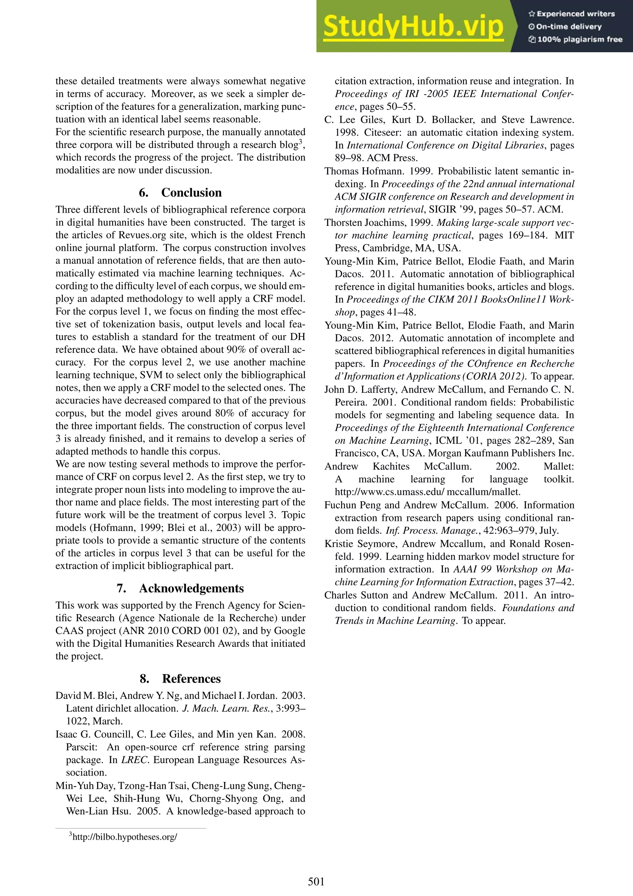 these detailed treatments were always somewhat negative
in terms of accuracy. Moreover, as we seek a simpler de-
scription of the features for a generalization, marking punc-
tuation with an identical label seems reasonable.
For the scientific research purpose, the manually annotated
three corpora will be distributed through a research blog3
,
which records the progress of the project. The distribution
modalities are now under discussion.
6. Conclusion
Three different levels of bibliographical reference corpora
in digital humanities have been constructed. The target is
the articles of Revues.org site, which is the oldest French
online journal platform. The corpus construction involves
a manual annotation of reference fields, that are then auto-
matically estimated via machine learning techniques. Ac-
cording to the difficulty level of each corpus, we should em-
ploy an adapted methodology to well apply a CRF model.
For the corpus level 1, we focus on finding the most effec-
tive set of tokenization basis, output levels and local fea-
tures to establish a standard for the treatment of our DH
reference data. We have obtained about 90% of overall ac-
curacy. For the corpus level 2, we use another machine
learning technique, SVM to select only the bibliographical
notes, then we apply a CRF model to the selected ones. The
accuracies have decreased compared to that of the previous
corpus, but the model gives around 80% of accuracy for
the three important fields. The construction of corpus level
3 is already finished, and it remains to develop a series of
adapted methods to handle this corpus.
We are now testing several methods to improve the perfor-
mance of CRF on corpus level 2. As the first step, we try to
integrate proper noun lists into modeling to improve the au-
thor name and place fields. The most interesting part of the
future work will be the treatment of corpus level 3. Topic
models (Hofmann, 1999; Blei et al., 2003) will be appro-
priate tools to provide a semantic structure of the contents
of the articles in corpus level 3 that can be useful for the
extraction of implicit bibliographical part.
7. Acknowledgements
This work was supported by the French Agency for Scien-
tific Research (Agence Nationale de la Recherche) under
CAAS project (ANR 2010 CORD 001 02), and by Google
with the Digital Humanities Research Awards that initiated
the project.
8. References
David M. Blei, Andrew Y. Ng, and Michael I. Jordan. 2003.
Latent dirichlet allocation. J. Mach. Learn. Res., 3:993–
1022, March.
Isaac G. Councill, C. Lee Giles, and Min yen Kan. 2008.
Parscit: An open-source crf reference string parsing
package. In LREC. European Language Resources As-
sociation.
Min-Yuh Day, Tzong-Han Tsai, Cheng-Lung Sung, Cheng-
Wei Lee, Shih-Hung Wu, Chorng-Shyong Ong, and
Wen-Lian Hsu. 2005. A knowledge-based approach to
3
http://bilbo.hypotheses.org/
citation extraction, information reuse and integration. In
Proceedings of IRI -2005 IEEE International Confer-
ence, pages 50–55.
C. Lee Giles, Kurt D. Bollacker, and Steve Lawrence.
1998. Citeseer: an automatic citation indexing system.
In International Conference on Digital Libraries, pages
89–98. ACM Press.
Thomas Hofmann. 1999. Probabilistic latent semantic in-
dexing. In Proceedings of the 22nd annual international
ACM SIGIR conference on Research and development in
information retrieval, SIGIR ’99, pages 50–57. ACM.
Thorsten Joachims, 1999. Making large-scale support vec-
tor machine learning practical, pages 169–184. MIT
Press, Cambridge, MA, USA.
Young-Min Kim, Patrice Bellot, Elodie Faath, and Marin
Dacos. 2011. Automatic annotation of bibliographical
reference in digital humanities books, articles and blogs.
In Proceedings of the CIKM 2011 BooksOnline11 Work-
shop, pages 41–48.
Young-Min Kim, Patrice Bellot, Elodie Faath, and Marin
Dacos. 2012. Automatic annotation of incomplete and
scattered bibliographical references in digital humanities
papers. In Proceedings of the COnfrence en Recherche
d’Information et Applications (CORIA 2012). To appear.
John D. Lafferty, Andrew McCallum, and Fernando C. N.
Pereira. 2001. Conditional random fields: Probabilistic
models for segmenting and labeling sequence data. In
Proceedings of the Eighteenth International Conference
on Machine Learning, ICML ’01, pages 282–289, San
Francisco, CA, USA. Morgan Kaufmann Publishers Inc.
Andrew Kachites McCallum. 2002. Mallet:
A machine learning for language toolkit.
http://www.cs.umass.edu/ mccallum/mallet.
Fuchun Peng and Andrew McCallum. 2006. Information
extraction from research papers using conditional ran-
dom fields. Inf. Process. Manage., 42:963–979, July.
Kristie Seymore, Andrew Mccallum, and Ronald Rosen-
feld. 1999. Learning hidden markov model structure for
information extraction. In AAAI 99 Workshop on Ma-
chine Learning for Information Extraction, pages 37–42.
Charles Sutton and Andrew McCallum. 2011. An intro-
duction to conditional random fields. Foundations and
Trends in Machine Learning. To appear.
501
 