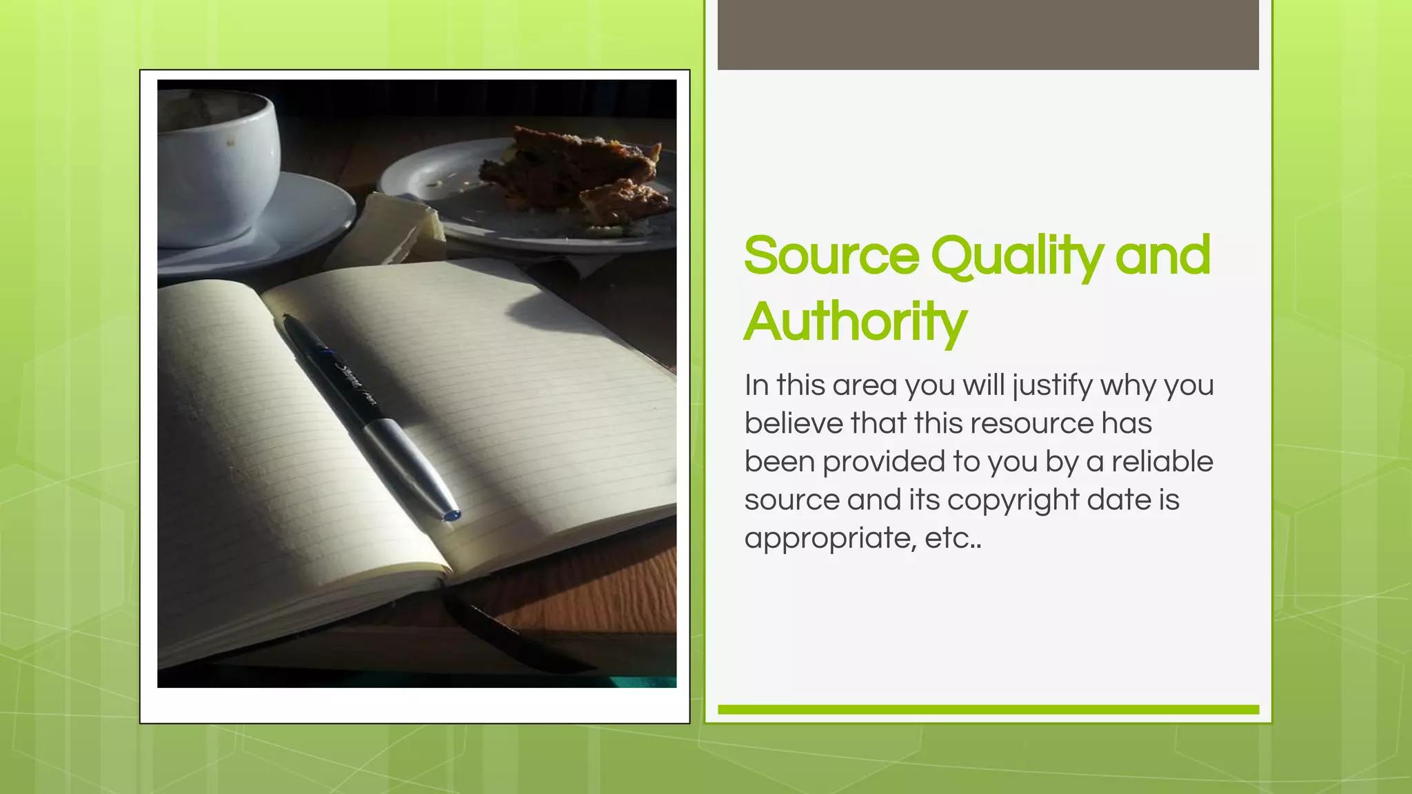 Source Quality and
Authority
In this area you will justify why you
believe that this resource has
been provided to you by a reliable
source and its copyright date is
appropriate, etc..
 