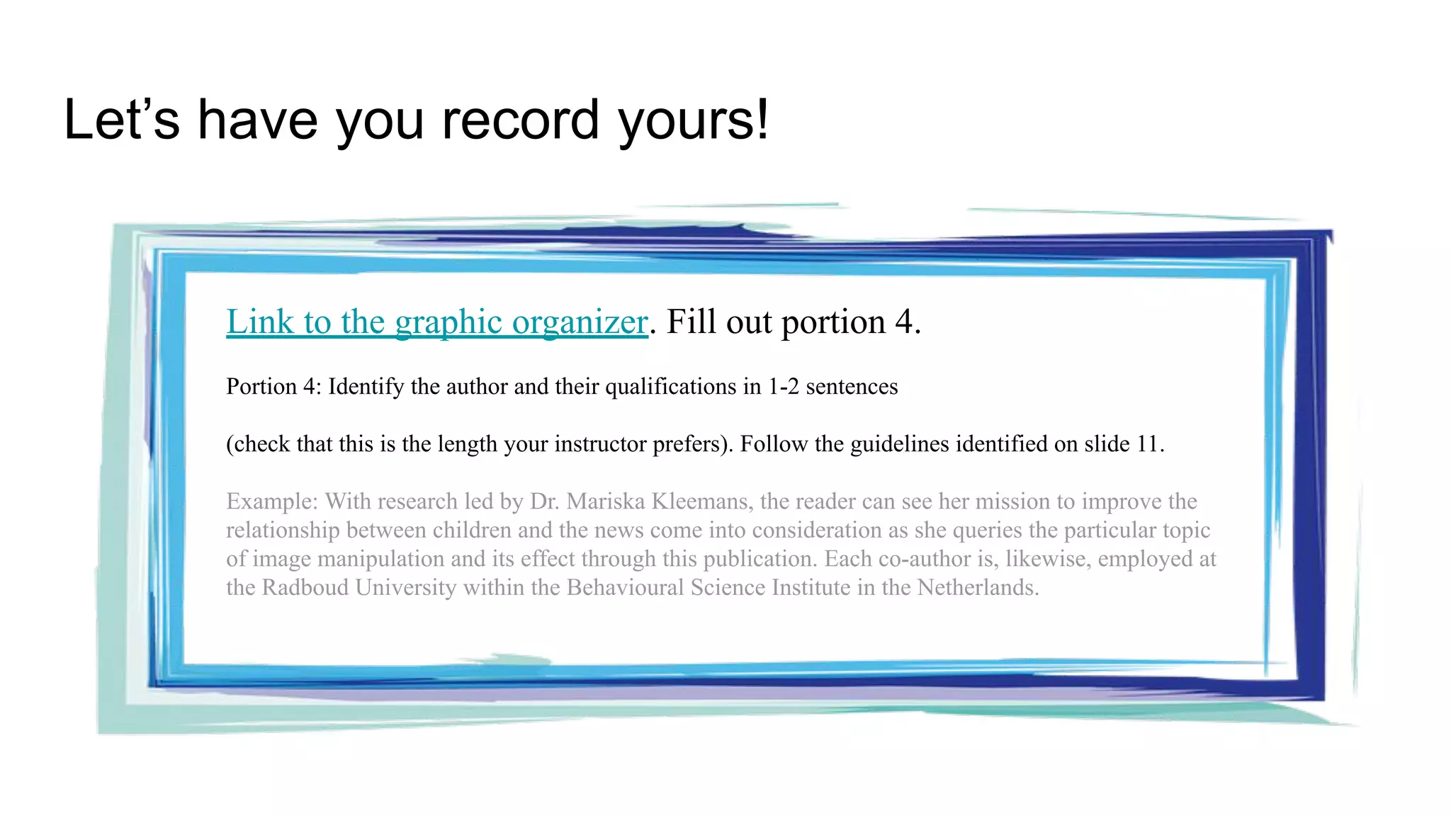 Let’s have you record yours!
Link to the graphic organizer. Fill out portion 4.
Portion 4: Identify the author and their qualifications in 1-2 sentences
(check that this is the length your instructor prefers). Follow the guidelines identified on slide 11.
Example: With research led by Dr. Mariska Kleemans, the reader can see her mission to improve the
relationship between children and the news come into consideration as she queries the particular topic
of image manipulation and its effect through this publication. Each co-author is, likewise, employed at
the Radboud University within the Behavioural Science Institute in the Netherlands.
 