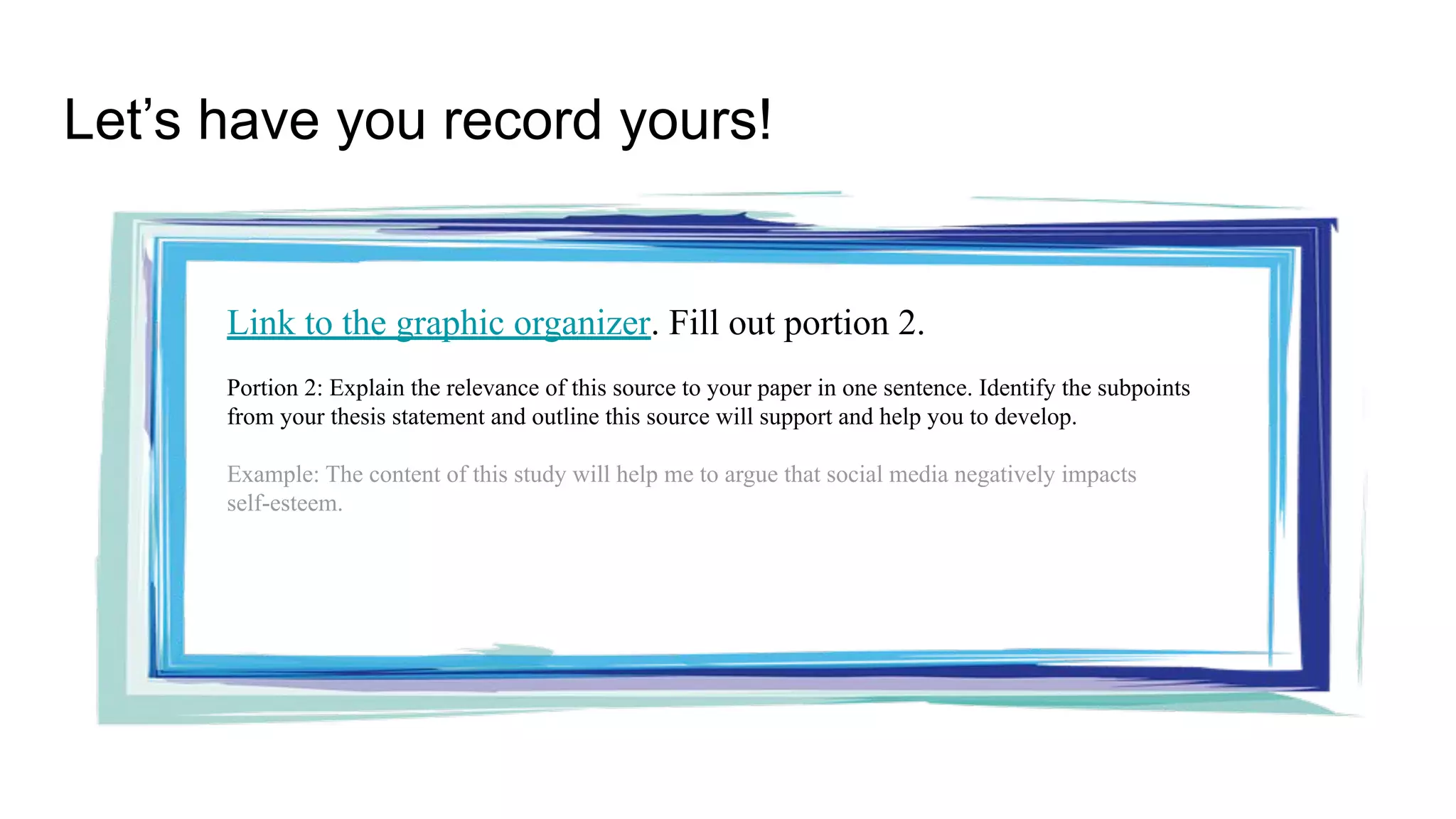 Let’s have you record yours!
Link to the graphic organizer. Fill out portion 2.
Portion 2: Explain the relevance of this source to your paper in one sentence. Identify the subpoints
from your thesis statement and outline this source will support and help you to develop.
Example: The content of this study will help me to argue that social media negatively impacts
self-esteem.
 