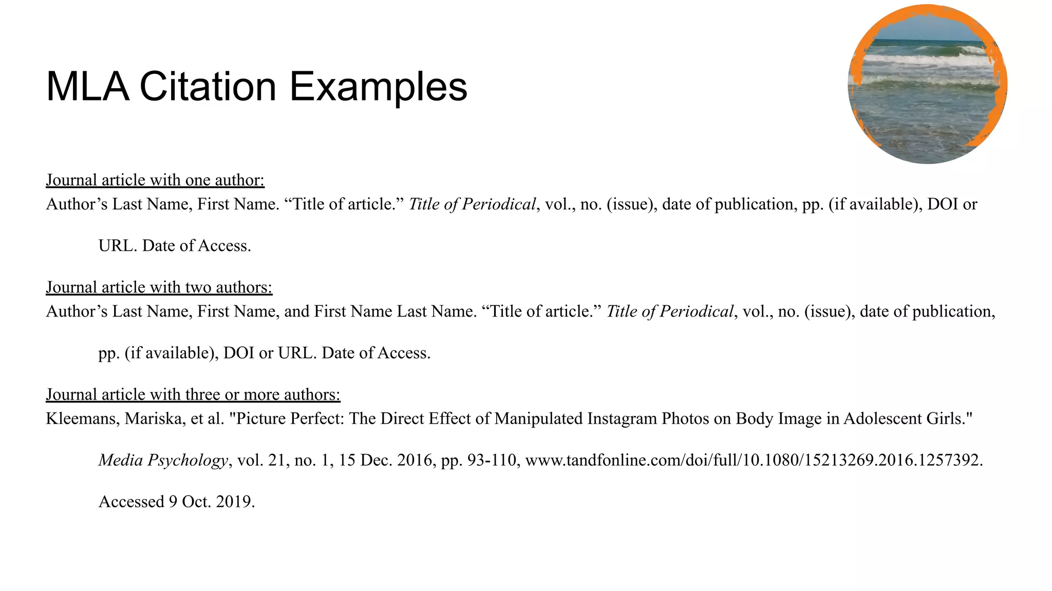 MLA Citation Examples
Journal article with one author:
Author’s Last Name, First Name. “Title of article.” Title of Periodical, vol., no. (issue), date of publication, pp. (if available), DOI or
URL. Date of Access.
Journal article with two authors:
Author’s Last Name, First Name, and First Name Last Name. “Title of article.” Title of Periodical, vol., no. (issue), date of publication,
pp. (if available), DOI or URL. Date of Access.
Journal article with three or more authors:
Kleemans, Mariska, et al. "Picture Perfect: The Direct Effect of Manipulated Instagram Photos on Body Image in Adolescent Girls."
Media Psychology, vol. 21, no. 1, 15 Dec. 2016, pp. 93-110, www.tandfonline.com/doi/full/10.1080/15213269.2016.1257392.
Accessed 9 Oct. 2019.
 