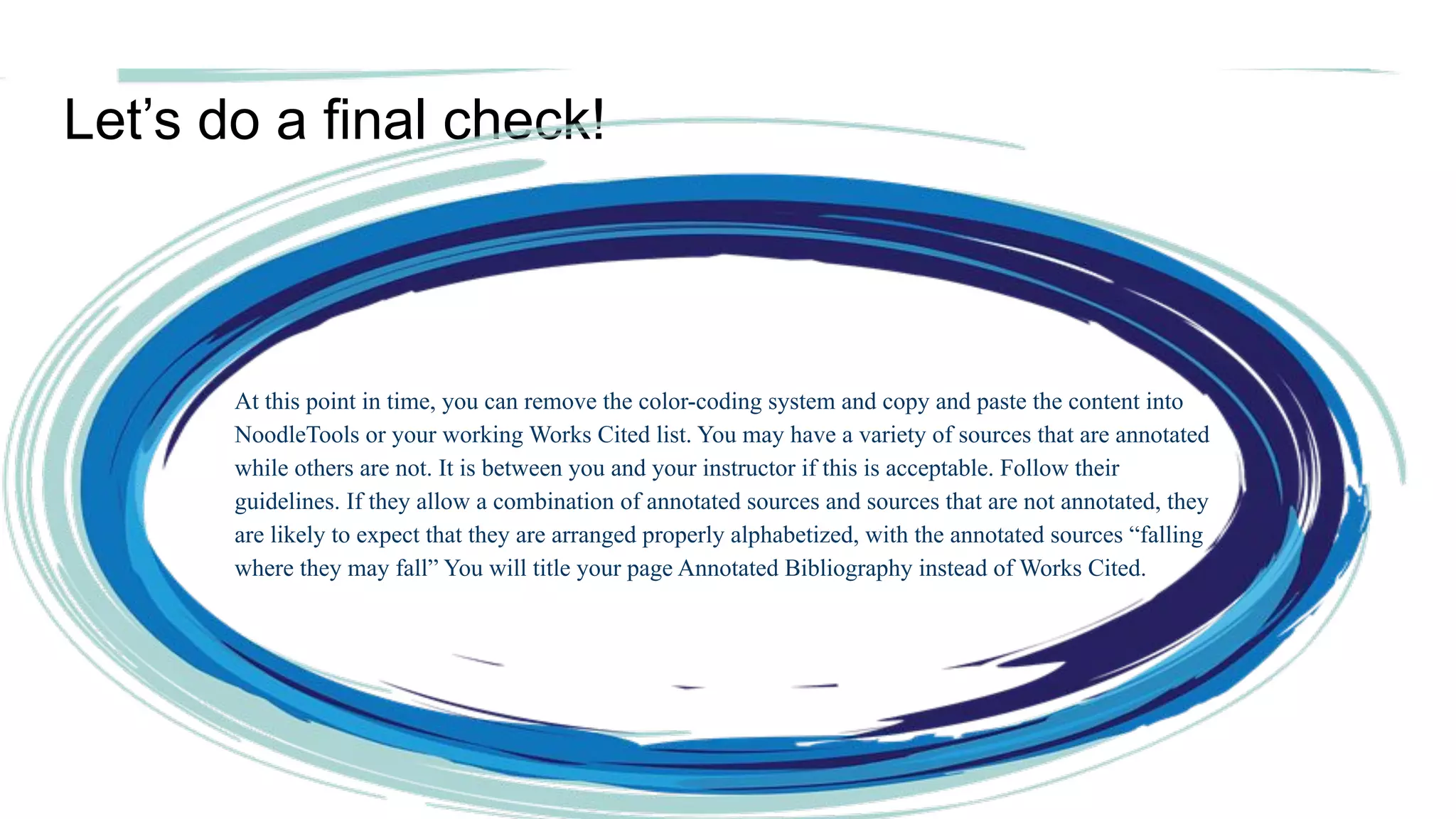 Let’s do a final check!
At this point in time, you can remove the color-coding system and copy and paste the content into
NoodleTools or your working Works Cited list. You may have a variety of sources that are annotated
while others are not. It is between you and your instructor if this is acceptable. Follow their
guidelines. If they allow a combination of annotated sources and sources that are not annotated, they
are likely to expect that they are arranged properly alphabetized, with the annotated sources “falling
where they may fall” You will title your page Annotated Bibliography instead of Works Cited.
 