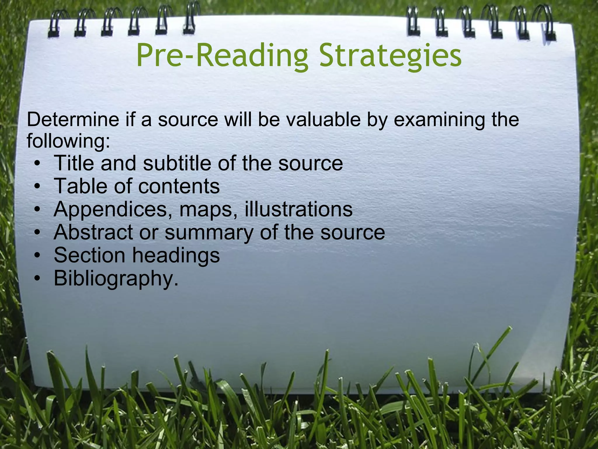 Pre-Reading Strategies Determine if a source will be valuable by examining the following: Title and subtitle of the source Table of contents Appendices, maps, illustrations Abstract or summary of the source Section headings Bibliography. 