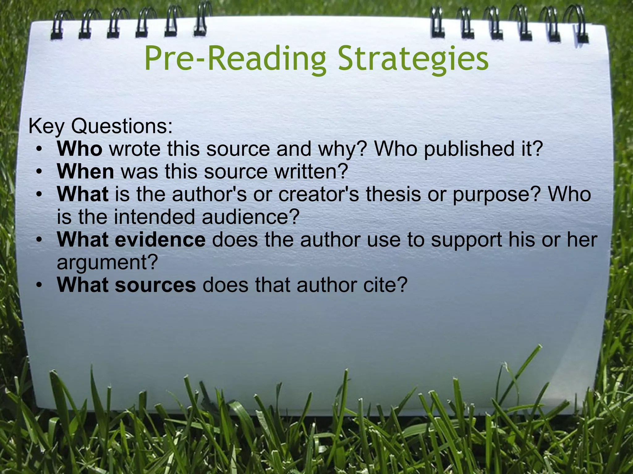 Pre-Reading Strategies Key Questions: Who  wrote this source and why? Who published it? When  was this source written? What  is the author's or creator's thesis or purpose? Who is the intended audience? What evidence  does the author use to support his or her argument? What sources  does that author cite? 
