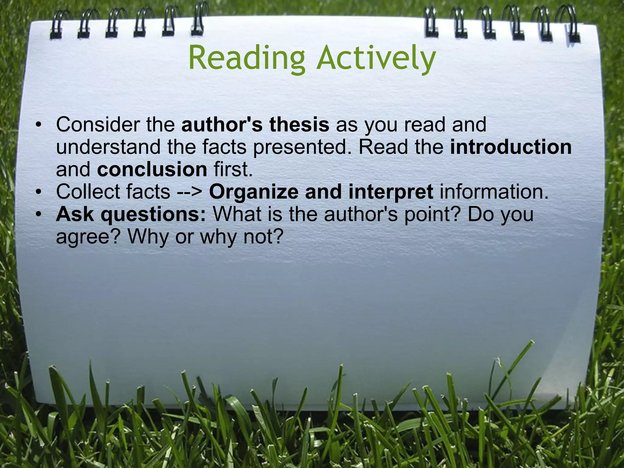 Reading Actively Consider the  author's thesis  as you read and understand the facts presented. Read the  introduction  and  conclusion  first. Collect facts -->  Organize and interpret  information. Ask questions:  What is the author's point? Do you agree? Why or why not? 