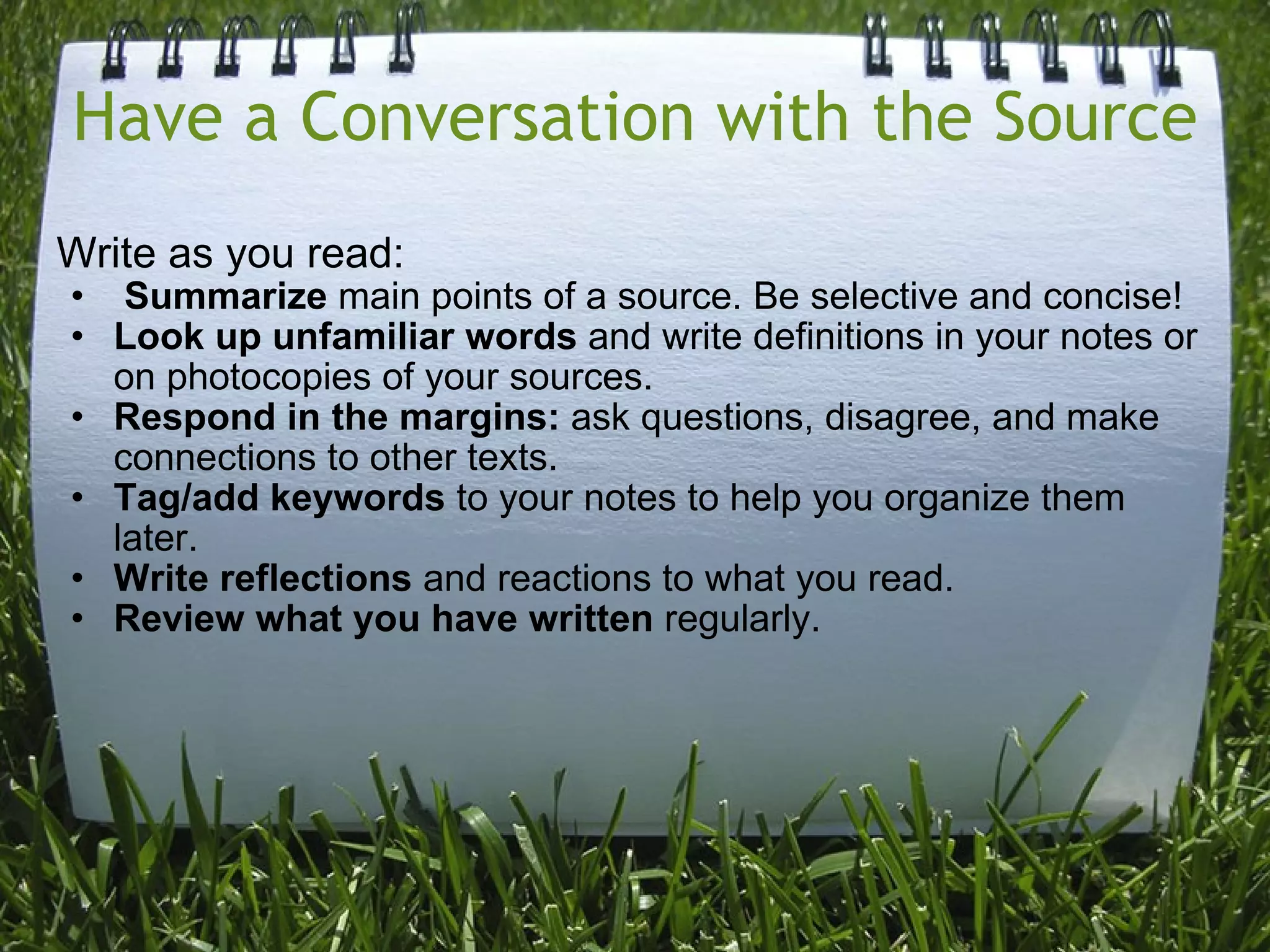 Have a Conversation with the Source Write as you read:   Summarize  main points of a source. Be selective and concise! Look up unfamiliar words  and write definitions in your notes or on photocopies of your sources. Respond in the margins:  ask questions, disagree, and make connections to other texts. Tag/add keywords  to your notes to help you organize them later. Write reflections  and reactions to what you read. Review what you have written  regularly.  