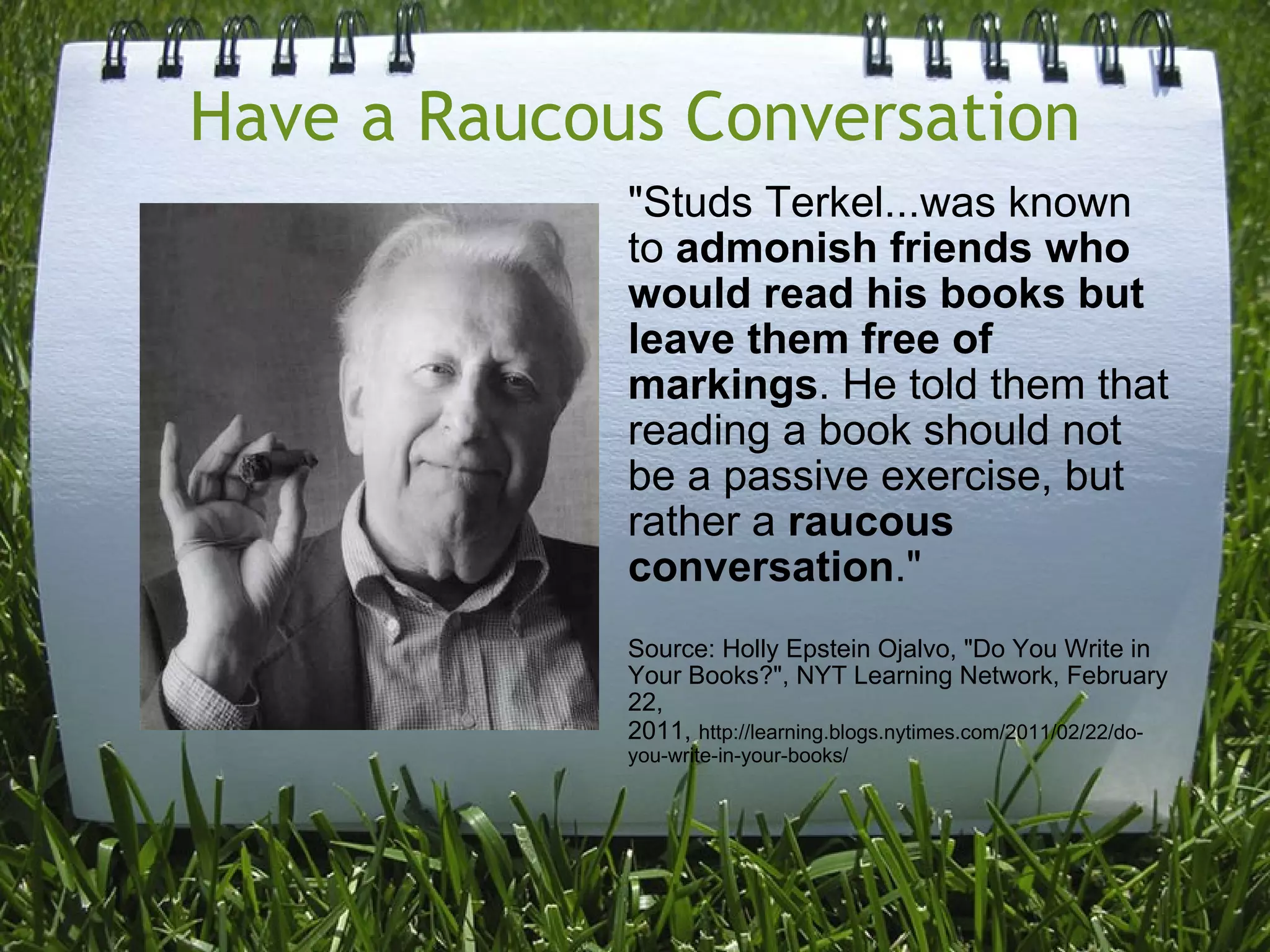 Have a Raucous Conversation &quot;Studs Terkel...was known to  admonish friends who would read his books but leave them free of markings . He told them that reading a book should not be a passive exercise, but rather a  raucous conversation .&quot; Source: Holly Epstein Ojalvo, &quot;Do You Write in Your Books?&quot;, NYT Learning Network, February 22, 2011,   http://learning.blogs.nytimes.com/2011/02/22/do-you-write-in-your-books/ 