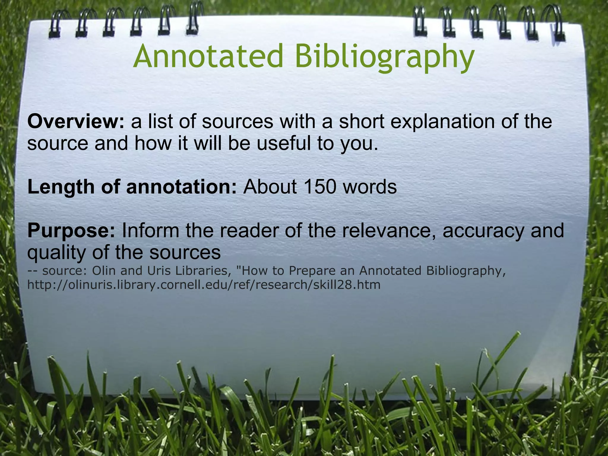 Annotated Bibliography Overview:  a list of sources with a short explanation of the source and how it will be useful to you. Length of annotation:  About 150 words Purpose:  Inform the reader of the relevance, accuracy and quality of the sources -- source: Olin and Uris Libraries, &quot;How to Prepare an Annotated Bibliography, http://olinuris.library.cornell.edu/ref/research/skill28.htm 