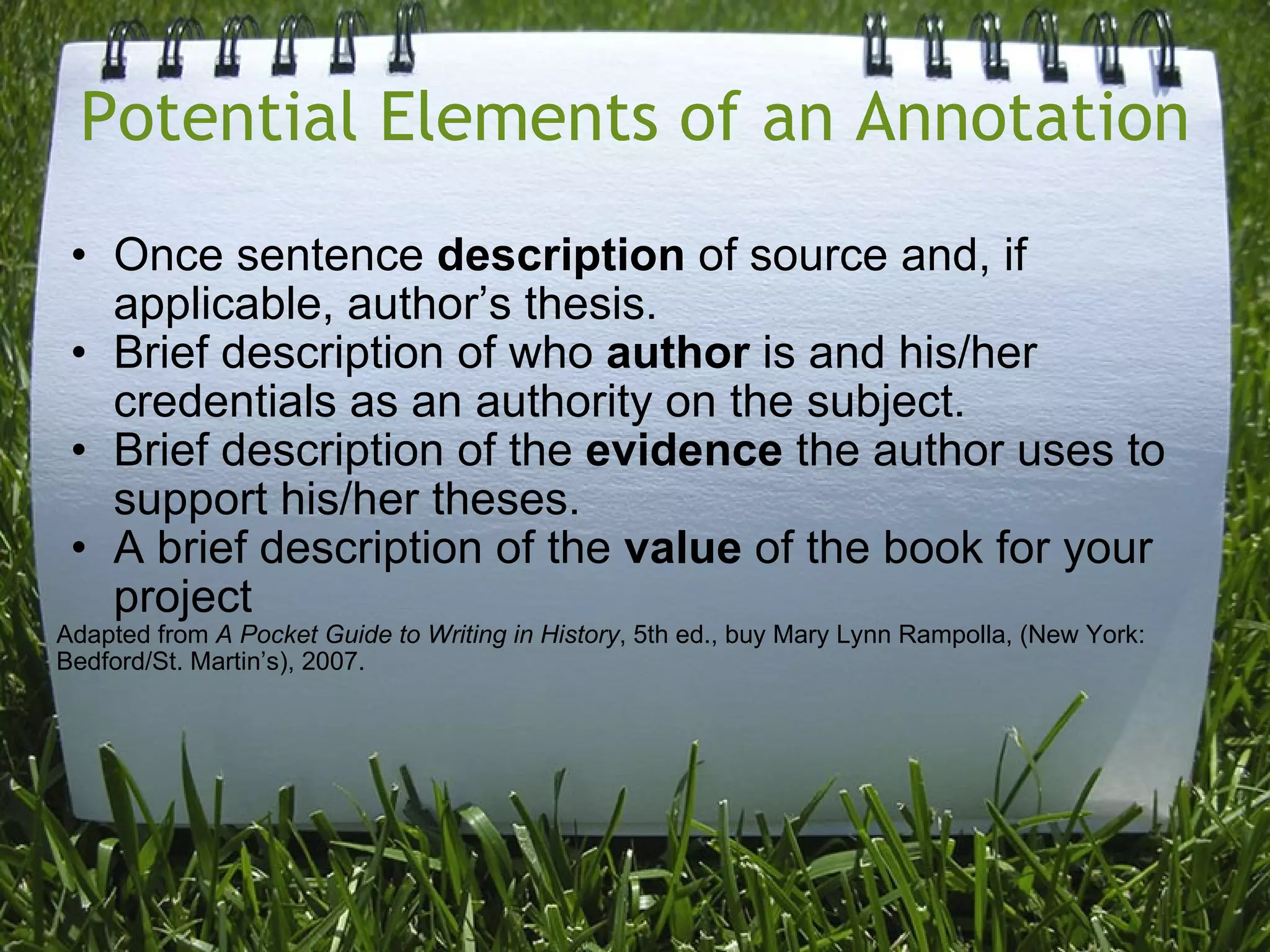 Potential Elements of an Annotation Once sentence  description  of source and, if applicable, author’s thesis. Brief description of who  author  is and his/her credentials as an authority on the subject. Brief description of the  evidence  the author uses to support his/her theses. A brief description of the  value  of the book for your project Adapted from  A Pocket Guide to Writing in History , 5th ed., buy Mary Lynn Rampolla, (New York: Bedford/St. Martin’s), 2007. 