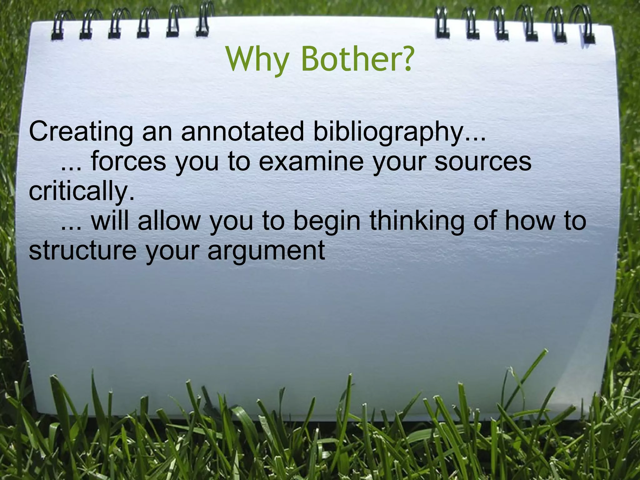 Why Bother? Creating an annotated bibliography...      ... forces you to examine your sources critically.      ... will allow you to begin thinking of how to structure your argument 