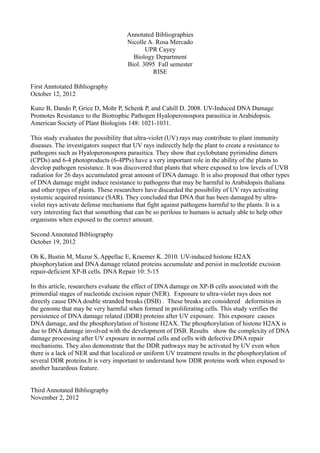 Annotated Bibliographies
                                     Nicolle A. Rosa Mercado
                                            UPR Cayey
                                       Biology Department
                                     Biol. 3095 Fall semester
                                               RISE

First Anntotated Bibliography
October 12, 2012

Kunz B, Dando P, Grice D, Mohr P, Schenk P, and Cahill D. 2008. UV-Induced DNA Damage
Promotes Resistance to the Biotrophic Pathogen Hyaloperonospora parasitica in Arabidopsis.
American Society of Plant Biologists 148: 1021-1031.

This study evaluates the possibility that ultra-violet (UV) rays may contribute to plant immunity
diseases. The investigators suspect that UV rays indirectly help the plant to create a resistance to
pathogens such as Hyaloperonospora parasitica. They show that cyclobutane pyrimidine dimers
(CPDs) and 6-4 photoproducts (6-4PPs) have a very important role in the ability of the plants to
develop pathogen resistance. It was discovered that plants that where exposed to low levels of UVB
radiation for 26 days accumulated great amount of DNA damage. It is also proposed that other types
of DNA damage might induce resistance to pathogens that may be harmful to Arabidopsis thaliana
and other types of plants. These researchers have discarded the possibility of UV rays activating
systemic acquired resistance (SAR). They concluded that DNA that has been damaged by ultra-
violet rays activate defense mechanisms that fight against pathogens harmful to the plants. It is a
very interesting fact that something that can be so perilous to humans is actualy able to help other
organisms when exposed to the correct amount.

Second Annotated Bibliography
October 19, 2012

Oh K, Bustin M, Mazur S, Appellac E, Kraemer K. 2010. UV-induced histone H2AX
phosphorylation and DNA damage related proteins accumulate and persist in nucleotide excision
repair-deficient XP-B cells. DNA Repair 10: 5-15

In this article, researchers evaluate the effect of DNA damage on XP-B cells associated with the
primordial stages of nucleotide excision repair (NER). Exposure to ultra-violet rays does not
directly cause DNA double stranded breaks (DSB) . These breaks are considered deformities in
the genome that may be very harmful when formed in proliferating cells. This study verifies the
persistence of DNA damage related (DDR) proteins after UV exposure. This exposure causes
DNA damage, and the phosphorylation of histone H2AX. The phosphorylation of histone H2AX is
due to DNA damage involved with the development of DSB. Results show the complexity of DNA
damage processing after UV exposure in normal cells and cells with defective DNA repair
mechanisms. They also demonstrate that the DDR pathways may be activated by UV even when
there is a lack of NER and that localized or uniform UV treatment results in the phosphorylation of
several DDR proteins.It is very important to understand how DDR proteins work when exposed to
another hazardous feature.


Third Annotated Bibliography
November 2, 2012
 