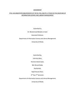 ASSIGNMENT

TITLE: AN ANNOTATED BIBLIOGRAPHY OF THE M. PHIL AND PH. D THESIS IN THE DISCIPLINE OF
                 INFORMATION SCIENCE AND LIBRARY MANAGEMENT




                                    Submitted to;

                           Dr. Muhammad Mezbah-ul-Islam

                                 Associate Professor,

               Department of Information Science and Library Management

                                  University of Dhaka




                                    Submitted by;

                                    Fahmida Akter,

                                 Rumana Eakub Joyee,

                                  Md. Murad Shake,

                                     Shahidullah,

                                  Rajib Hossain Khan;

                                 4th Year 7th Semester,

              Department of Information Science and Library Management,

                                  University of Dhaka
 