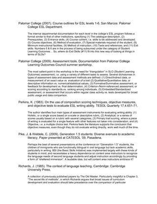 Palomar College (2007). Course outlines for ESL levels 1-6. San Marcos: Palomar
     College ESL Department.

      The internal departmental documentation for each level in the college’s ESL program follows a
      format similar to that of other institutions, specifying (1) The catalogue description, (2)
      Prerequisites, (3) Entrance skills, (4) Course content, i.e. skills to be addressed and developed,
      (5) Course objectives, (6) Method of evaluation, (7) Special materials required of the student, (8)
      Minimum instructional facilities, (9) Method of instruction, (10) Texts and references, and (11) Exit
      skills. Numbers 5 & 6 are in the process of being subsumed under the category of Student
      Learning Outcomes… So, where do Exit Skills (#11) fit into this new way of looking at things in
      terms of SLOs?

Palomar College (2009). Assessment tools. Documentation from Palomar College
     Learning Outcomes Council summer workshop.

      The most salient point in the workshop is the need for “triangulation” in SLO (Student Learning
      Outcomes) assessment, i.e. using a variety of different tasks to assess. Several dichotomies in
      types of assessment data and assessment methods are defined: (1) Direct/Indirect data, or
      measurement of an exact value vs. evaluation of a trait (2) Qualitative/Quantitative data, or
      descriptive information vs. numerical/statistical values, (3) Formative/Summative assessment, or
      feedback for development vs. final determination, (4) Criterion-/Norm-referenced assessment, or
      scoring according to standards vs. ranking among individuals, (5) Embedded/Standardized
      assessment, or assessment that occurs within regular class activity vs. tests developed for broad
      public usage and data comparison.

Perkins, K. (1983). On the use of composition scoring techniques, objective measures,
      and objective tests to evaluate ESL writing ability. TESOL Quarterly 17.4.651-71.

      The author identifies four main types of assessment instruments for evaluating writing ability: (1)
      Holistic, or a single score based on a scale or descriptive rubric, (2) Analytical, or a series of
      scores usually based on a rubric with several categories, (3) Primary trait scoring, where a piece
      of writing is evaluated for a single feature with other features not taken into consideration, and (4)
      Objective, i.e. a multiple choice test. Perkins feels the literature supports the conclusion that
      objective measures, even though they do not evaluate writing directly, work well much of the time.

Pike, J. & Weldele, C. (2009). Generation 1.5 students: Diverse avenues to academic
       literacy. Paper presented at CATESOL ’09, Pasadena.

      Perhaps the best of several presentations at the conference on “Generation 1.5” students, the
      children of immigrants who are functionally bilingual in oral language but lack academic skills,
      particularly in writing. BSI (the Basic Skills Initiative) was implemented largely with these kinds of
      students in mind, and necessitates a heavy dependence on content area instructors to recognize
      the language needs of second language students and adjust instruction accordingly by providing
      a form of “sheltered immersion”. A laudable idea, but will content area instructors embrace it?

Richards, J. (1985). The context of language teaching. Cambridge: Cambridge
      University Press.

      A collection of previously published papers by The Old Master. Particularly insightful is Chapter 3,
      “The secret life of methods”, in which Richards argues that broad issues of curriculum
      development and evaluation should take precedence over the comparison of particular
 